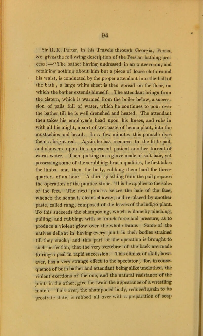 SirR.K. Porter, in his Travels through Georgia, Persia, &c, gives the following description of the Persian bathing pro- cess :—“The bather having undressed in an outer room, and retaining nothing about him but a piece of loose cloth round his waist, is conducted by the proper attendant into the hall of the bath j a large white sheet is then spread on the floor, on which the bather extends himself. The attendant brings from the cistern, which is warmed from the boiler below, a succes- sion of pails full of water, which he continues to pour over the bather till he is well drenched and heated. The attendant then takes his employer’s head upon his knees, and rubs in with all his might, a sort of wet paste of henna plant, into the mustachios and beard. In a few minutes this pomade dyes them a bright red. Again he has recourse to the little pail, and showers upon this quiescent patient another torrent of warm water. Then, putting on a glove made of soft hair, yet possessing some of the scrubbing-brush qualities, he first takes the limbs, and then the body, rubbing them hard for three- quarters of an hour. A third splashing from the pail prepares the operation of the pumice-stone. 'I his he applies to the soles of the feet. The next process seizes the hair of the face, whence the henna is cleansed away, and re-placed by another paste, called rang, composed of the leaves of the indigo plant. To this succeeds the shampooing, which is done by pinching, pulling, and rubbing, with so much force and pressure, as to produce a violent glow over the whole frame. Some of the natives delight in having every joint in their bodies strained till they crack 5 and this part of the operation is brought to such perfection, that the very vertebrae of the back are made to ring a peal in rapid succession. This climax of skill, how- ever, has a very strange effect to the spectator ; for, in conse- quence of both bather and attendant being alike unclothed, the violent exertions of the one, and the natural resistance of the joints in the other, give the twain the appearance of a wrestling match. This over, the shampooed body, reduced again to its prostrate state, is rubbed all over with a preparation of soap