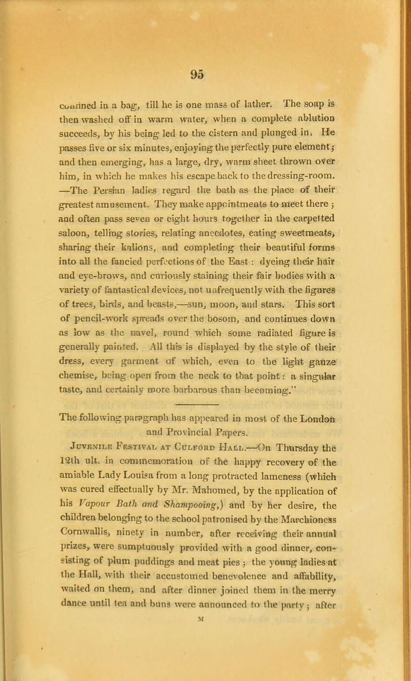 courined in a bag, till he is one mass of lather. The soap is then washed off in warm water, when a complete ablution succeeds, by his being- led to the cistern and plunged in. He passes five or six minutes, enjoying the perfectly pure element; and then emerging, has a large, dry, warm sheet thrown over him, in which he makes his escape back to the dressing-room. —The Persian ladies regard the bath as the place of their greatest amusement. They make appointments to meet there ; and often pass se^en or eight hours together in the carpetted saloon, telling stories, relating anecdotes, eating sweetmeats, sharing their kalions, and completing their beautiful forms into all the fancied perfections of the East : dyeing their hair and eye-brows, and curiously staining their fair bodies with a variety of fantastical devices, not unfrequently with the figures of trees, birds, and beasts,—sun, moon, and stars. This sort of pencil-work spreads over the bosom, and continues down as low as the navel, round which some radiated figure is generally painted. All this is displayed by the style of their dress, every garment of which, even to the light gauze chemise, being open from the neck to that point: a singular taste, and certainly more barbarous than becoming.” The following paragraph has appeared in most of the London and Provincial Papers. Juvenile Festival at Culford Hall.—On Thursday the 12th ult. in commemoration of the happy recovery of the amiable Lady Louisa from a long protracted lameness (which was cured effectually by Mr. Mahomed, by the application of his Vapour Bath and Shampooing,) and by her desire, the children belonging to the school patronised by the Marchioness Cornwallis, ninety in number, after receiving their annual prizes, were sumptuously provided with a good dinner, con- sisting of plum puddings and meat pies : the young ladies at the Hall, with their accustomed benevolence and affability, waited on them, and after dinner joined them in the merry dance until tea and buns were announced to the party; after M