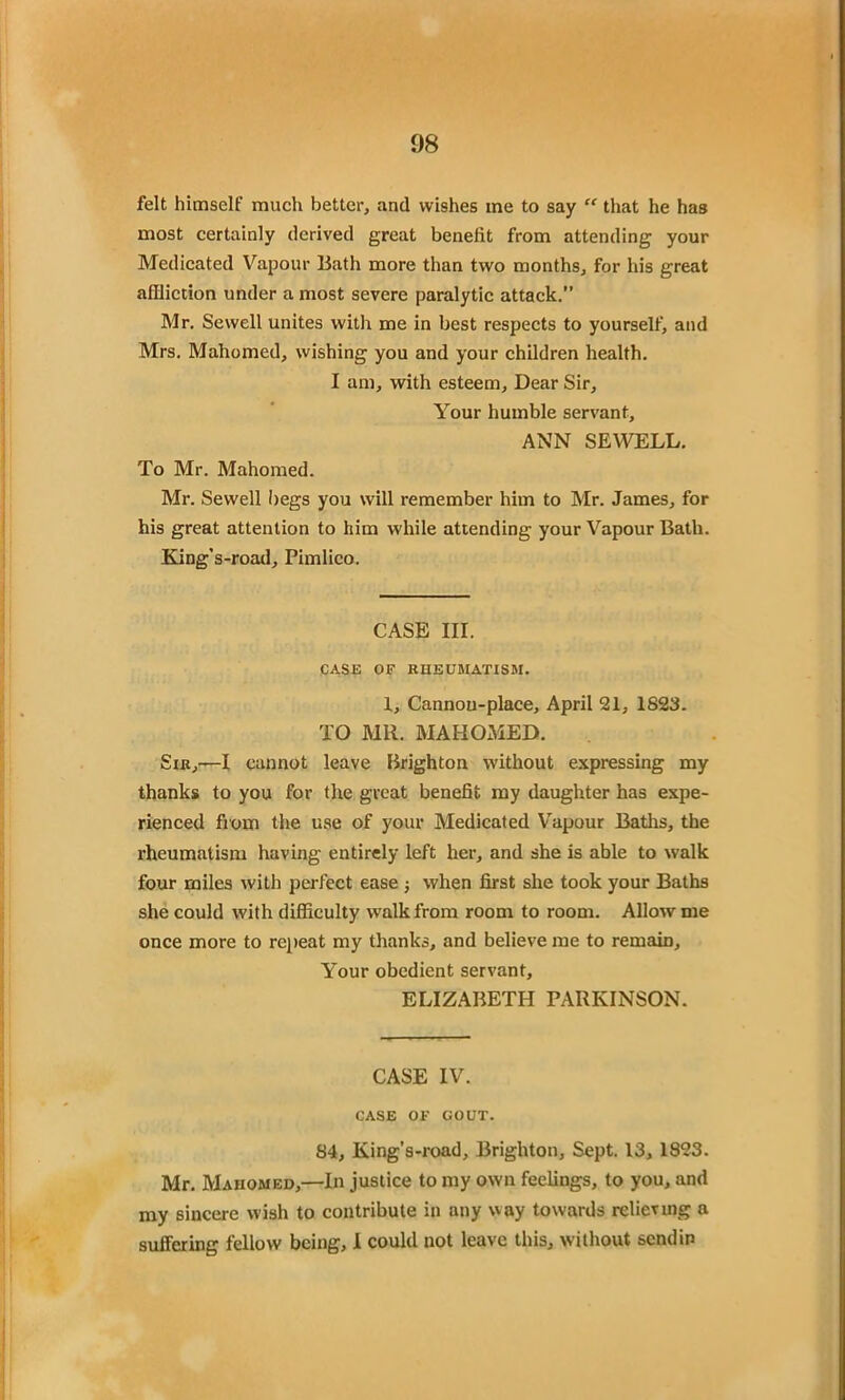 felt himself much better, and wishes me to say “ that he has most certainly derived great benefit from attending your Medicated Vapour Bath more than two months, for his great affliction under a most severe paralytic attack.” Mr. Sewell unites with me in best respects to yourself, and Mrs. Mahomed, wishing you and your children health. I am, with esteem. Dear Sir, Your humble servant, ANN SEWELL. To Mr. Mahomed. Mr. Sewell begs you will remember him to Mr. James, for his great attention to him while attending your Vapour Bath. King’s-road, Pimlico. CASE III. CASE OF RHEUMATISM. 1, Cannou-place, April 21, 1823. TO MR. MAHOMED. Sir,—I cannot leave Brighton without expressing my thanks to you for the great benefit my daughter has expe- rienced from the use of your Medicated Vapour Baths, the rheumatism having entirely left her, and she is able to walk four miles with perfect ease ; when first she took your Baths she could with difficulty walk from room to room. Allow me once more to repeat my thanks, and believe me to remain. Your obedient servant, ELIZABETH PARKINSON. CASE IV. CASE OF GOUT. 84, King’s-road, Brighton, Sept. 13, 1823. Mr. Mahomed,—In justice to my own feelings, to you, and my sincere wish to contribute in any way towards relieving a suffering fellow being, I could not leave this, without send in