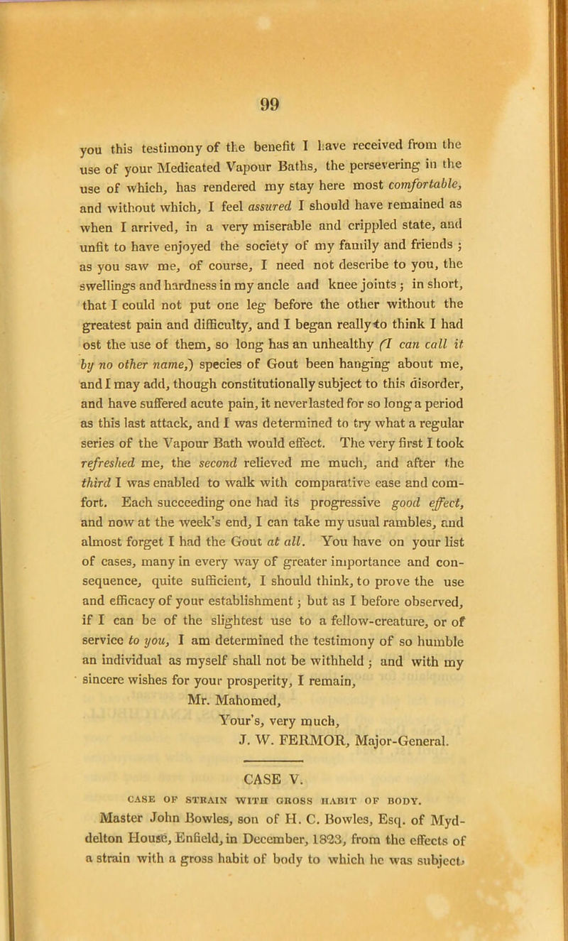 you this testimony of the benefit I have received from the use of your Medicated Vapour Baths, the persevering in the use of which, has rendered my stay here most comfortable, and without which, I feel assured I should have remained as when I arrived, in a very miserable and crippled state, and unfit to have enjoyed the society of my family and friends ; as you saw me, of course, I need not describe to you, the swellings and hardness in my ancle and knee joints ; in short, that I could not put one leg before the other without the greatest pain and difficulty, and I began really-to think I had ost the use of them, so long has an unhealthy (I can call it by no other name,) species of Gout been hanging about me, and I may add, though constitutionally subject to this disorder, and have suffered acute pain, it never lasted for so long a period as this last attack, and I was determined to try what a regular series of the Vapour Bath would effect. The very first I took refreshed me, the second relieved me much, and after the third I was enabled to walk with comparative ease and com- fort. Each succeeding one had its progressive good effect, and now at the week’s end, I can take my usual rambles, and almost forget I had the Gout at all. You have on your list of cases, many in every way of greater importance and con- sequence, quite sufficient, I should think, to prove the use and efficacy of your establishment; but as I before observed, if I can be of the slightest use to a fellow-creature, or of service to you, I am determined the testimony of so humble an individual as myself shall not be withheld j and with my sincere wishes for your prosperity, I remain, Mr. Mahomed, Your’s, very much, J. W. FERMOR, Major-General. CASE V. CASE OP STRAIN WITH GROSS HABIT OF BODY. Master John Bowles, son of H. C. Bowles, Esq. of Myd- delton House, Enfield, in December, 18*23, from the effects of a strain with a gross habit of body to which he was subject*