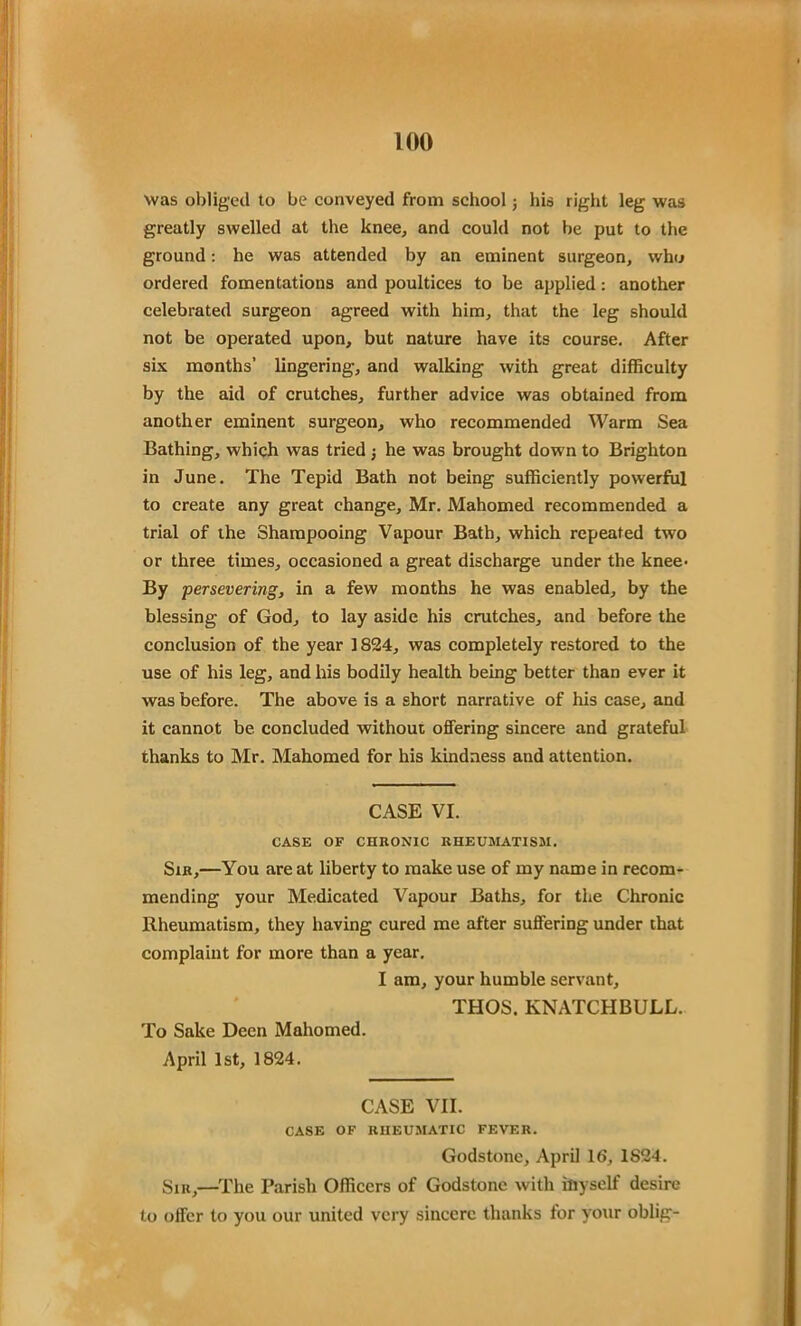 was obliged to be conveyed from school j his right leg was greatly swelled at the knee, and could not be put to the ground: he was attended by an eminent surgeon, who ordered fomentations and poultices to be applied: another celebrated surgeon agreed with him, that the leg should not be operated upon, but nature have its course. After six months’ lingering, and walking with great difficulty by the aid of crutches, further advice was obtained from another eminent surgeon, who recommended Warm Sea Bathing, which was tried he was brought down to Brighton in June. The Tepid Bath not being sufficiently powerful to create any great change, Mr. Mahomed recommended a trial of the Shampooing Vapour Bath, which repeated two or three times, occasioned a great discharge under the knee- By ;•persevering, in a few months he was enabled, by the blessing of God, to lay aside his crutches, and before the conclusion of the year 1824, was completely restored to the use of his leg, and his bodily health being better than ever it was before. The above is a short narrative of his case, and it cannot be concluded without offering sincere and grateful thanks to Mr. Mahomed for his kindness and attention. CASE VI. CASE OF CHRONIC RHEUMATISM. Sir,—You are at liberty to make use of my name in recom- mending your Medicated Vapour Baths, for the Chronic Rheumatism, they having cured me after suffering under that complaint for more than a year. I am, your humble servant, THOS. KNATCHBULL. To Sake Decn Mahomed. April 1st, 1824. CASE VII. CASE OF RHEUMATIC FEVER. Godstone, April 16, 1824. Sir,—The Parish Officers of Godstone with iliyself desire to offer to you our united very sincere thanks for your oblig-