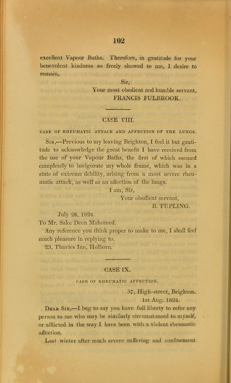 excellent Vapour Baths. Therefore, in gratitude for your benevolent kindness so freely shewed to me, I desire to remain. Sir, Your most obedient and humble servant, FRANCIS FULBROOK. CASE VIII. CASE OF RHEUMATIC ATTACK AND AFFECTION OF THE LUNGS. Sir,—Previous to my leaving Brighton, I feel it but grati- tude to acknowledge the great benefit I have received from the use of your Vapour Baths, the first of which seemed completely to invigorate my whole frame, which was in a state of extreme debility, arising from a most severe rheu- matic attack, as well as an affection of the lungs. I am. Sir, Your obedient servant, B. TUPLING. July 2S, 1824. To Mr. Sake Deen Mahomed. Any reference you think proper to make to me, I shall feel much pleasure in replying to. 23, Thavies Inn, Holborn. CASE IN. CASE OF RHEUMATIC AFFECTION. 37, High-street, Brighton. 1st Aug. 1824. Dear Sir,—I beg to say you have full liberty to refer any person to me who may be similarly circumstanced to myself, or afllicted in the way I have been with a violent rheumatic affection. Last winter after much severe suffering and confinement