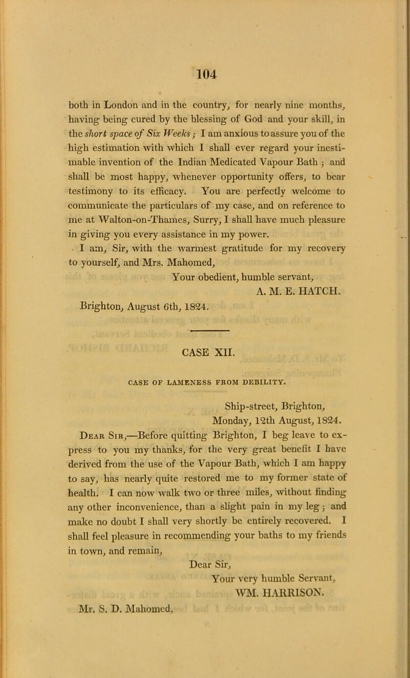 both in London and in the country, for nearly nine months, having being cured by the blessing of God and your shill, in the short space of Six Weeks; I am anxious to assure you of the high estimation with which I shall ever regard your inesti- mable invention of the Indian Medicated Vapour Bath ; and shall be most happy, whenever opportunity offers, to bear testimony to its efficacy. You are perfectly welcome to communicate the particulars of my case, and on reference to me at Walton-on-Thames, Surry, I shall have much pleasure in giving you every assistance in my power. I am. Sir, with the warmest gratitude for my recovery to yourself, and Mrs. Mahomed, Your obedient, humble servant, A. M. E. HATCH. Brighton, August 6tli, 1824. CASE XII. CASE OF LAMENESS FROM DEBILITY. Ship-street, Brighton, Monday, 12th August, 1824. Dear Sir,—Before quitting Brighton, I beg leave to ex- press to you my thanks, for the very great benefit I have derived from the use of the Vapour Bath, which I am happy to say, has nearly quite restored me to my former state of health. I can now walk two or three miles, without finding any other inconvenience, than a slight pain in my leg; and make no doubt I shall very shortly be entirely recovered. I shall feel pleasure in recommending your baths to my friends in town, and remain. Dear Sir, Your very humble Servant, WM. HARRISON. Mr. S. D. Mahomed,