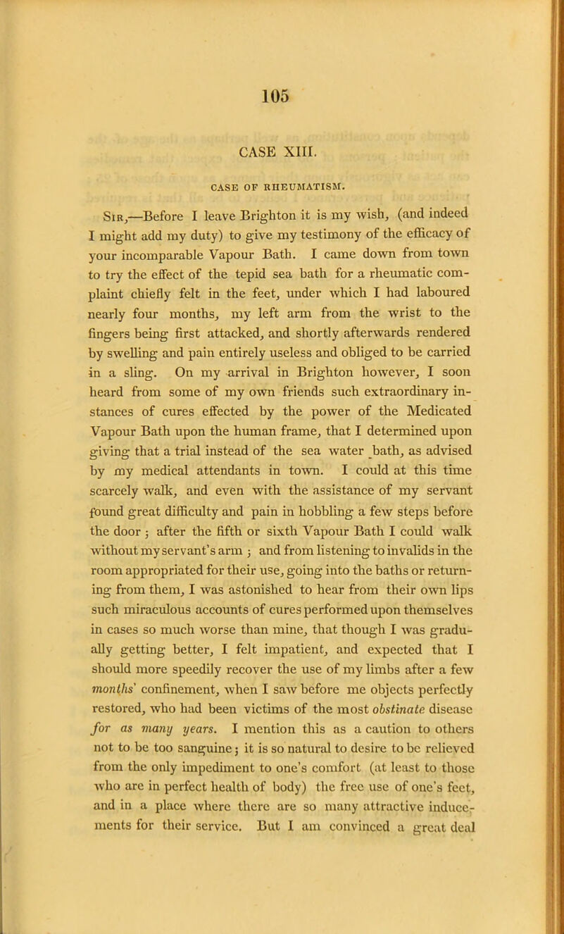 CASE XIII. CASE OF RHEUMATISM. Sir,—Before I leave Brighton it is my wish, (and indeed I might add my duty) to give my testimony of the efficacy of your incomparable Vapour Bath. I came down from town to try the effect of the tepid sea bath for a rheumatic com- plaint chiefly felt in the feet, under which I had laboured nearly four months, my left arm from the wrist to the fingers being first attacked, and shortly afterwards rendered by swelling and pain entirely useless and obliged to be carried in a sling. On my arrival in Brighton however, I soon heard from some of my own friends such extraordinary in- stances of cures effected by the power of the Medicated Vapour Bath upon the human frame, that I determined upon giving that a trial instead of the sea water bath, as advised by my medical attendants in town. I could at this time scarcely walk, and even with the assistance of my servant found great difficulty and pain in hobbling a few steps before the door ; after the fifth or sixth Vapour Bath I could walk without my servant’s arm j and from listening to invalids in the room appropriated for their use, going into the baths or return- ing from them, I was astonished to hear from their own lips such miraculous accounts of cures performed upon themselves in cases so much worse than mine, that though I was gradu- ally getting better, I felt impatient, and expected that I should more speedily recover the use of my limbs after a few months' confinement, when I saw before me objects perfectly restored, who had been victims of the most obstinate disease for as many years. I mention this as a caution to others not to be too sanguine 5 it is so natural to desire to be relieved from the only impediment to one’s comfort (at least to those who arc in perfect health of body) the free use of one’s feet, and in a place where there are so many attractive induce- ments for their service. But I am convinced a great deal