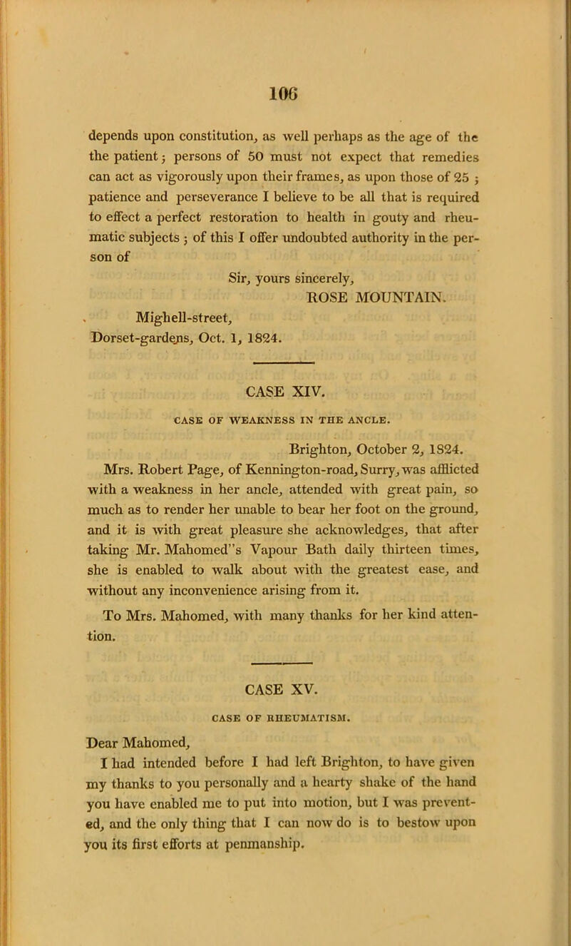 IOC depends upon constitution, as well perhaps as the age of the the patient; persons of 50 must not expect that remedies can act as vigorously upon their frames, as upon those of 25 ; patience and perseverance I believe to be all that is required to effect a perfect restoration to health in gouty and rheu- matic subjects ; of this I offer undoubted authority in the per- son of Sir, yours sincerely, ROSE MOUNTAIN. Mighell-street, Dorset-gardejis, Oct. 1, 1824. CASE XIV. CASE OF WEAKNESS IN THE ANCLE. Brighton, October 2, 1S24. Mrs. Robert Page, of Kennington-road, Surry, was afflicted with a weakness in her ancle, attended with great pain, so much as to render her unable to bear her foot on the ground, and it is -with great pleasure she acknowledges, that after taking Mr. Mahomed”s Vapour Bath daily thirteen times, she is enabled to walk about with the greatest ease, and without any inconvenience arising from it. To Mrs. Mahomed, with many thanks for her kind atten- tion. CASE XV. CASE OF RHEUMATISM. Dear Mahomed, I had intended before I had left Brighton, to have given my thanks to you personally and a hearty shake of the hand you have enabled me to put into motion, but I was prevent- ed, and the only thing that I can now do is to bestow upon you its first efforts at penmanship.