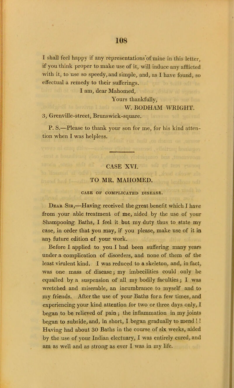 I shall feel happy if any representations'of mine in this letter, if you think proper to make use of it, will induce any afflicted with it, to use so speedy, and simple, and, as I have found, so effectual a remedy to their sufferings. I am, dear Mahomed, Yours thankfully, W. BODHAM WRIGHT. 3, Grenville-street, Brunswick-square. P. S.—Please to thank your son for me, for his kind atten- tion when I was helpless. CASE XVI. TO MR. MAHOMED. CASE OP COMPLICATED DISEASE. Dear Sir,—Having received the great benefit which I have from your able treatment of me, aided by the use of your Shampooing Baths, I feel it but my duty thus to state my case, in order that you may, if you please, make use of it in any future edition of your work. Before I applied to you I had been suffering many years under a complication of disorders, and none of them of the least virulent kind. I was reduced to a skeleton, and, in fact, was one mass of disease; my imbecilities could only be equalled by a suspension of all my bodily faculties; I was wretched and miserable, an incumbrance to myself and to my friends. After the use of your Baths fora few times, and experiencing your kind attention for two or three days only, I began to be relieved of pain; the inflammation in my joints began to subside, and, in short, I began gradually to mend ! ! Having had about 30 Baths in the course of six weeks, aided by the use of your Indian electuary, I was entirely cured, and am as well and as strong as ever I was in my life.