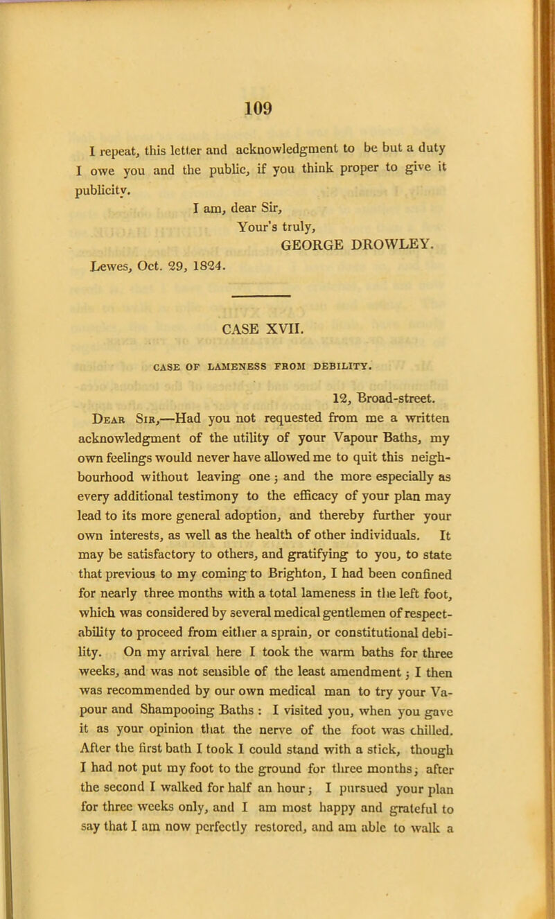 I repeat, this letter and acknowledgment to be but a duty I owe you and the public, if you think proper to give it publicity. I am, dear Sir, Your’s truly, GEORGE DROWLEY. Lewes, Oct. 29, 1824. CASE XVII. CASE OF LAMENESS FROM DEBILITY. 12, Broad-street. Dear Sir,—Had you not requested from me a written acknowledgment of the utility of your Vapour Baths, my own feelings would never have allowed me to quit this neigh- bourhood without leaving one ; and the more especially as every additional testimony to the efficacy of your plan may lead to its more general adoption, and thereby further your own interests, as well as the health of other individuals. It may be satisfactory to others, and gratifying to you, to state that previous to my coming to Brighton, I had been confined for nearly three months with a total lameness in the left foot, which was considered by several medical gentlemen of respect- ability to proceed from either a sprain, or constitutional debi- lity. On my arrival here I took the warm baths for three weeks, and was not sensible of the least amendment ; I then was recommended by our own medical man to try your Va- pour and Shampooing Baths : I visited you, when you gave it as your opinion that the nerve of the foot was chilled. After the first bath I took I could stand with a stick, though I had not put my foot to the ground for three months; after the second I walked for half an hour; I pursued your plan for three weeks only, and I am most happy and grateful to say that I am now perfectly restored, and am able to walk a