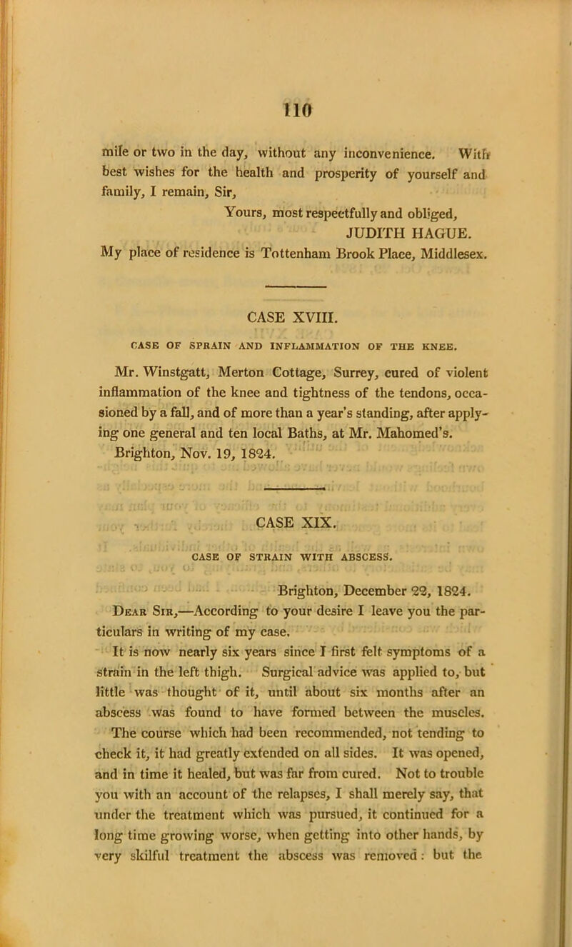 mile or two in the day, without any inconvenience. With best wishes for the health and prosperity of yourself and family, I remain. Sir, Yours, most respectfully and obliged, JUDITH HAGUE. My place of residence is Tottenham Brook Place, Middlesex. CASE XVIII. CASE OF SPRAIN AND INFLAMMATION OF THE KNEE. Mr. Winstgatt, Merton Cottage, Surrey, cured of violent inflammation of the knee and tightness of the tendons, occa- sioned by a fall, and of more than a year’s standing, after apply- ing one general and ten local Baths, at Mr. Mahomed’s. Brighton, Nov. 19, 1824. CASE XIX. -I '■\* 1; * .. ‘ c/1 '* ' ' * CASE OF STRAIN WITH ABSCESS. Brighton, December 22, 1824. Dear Sir,—According to your desire I leave you the par- ticulars in writing of my case. It is now nearly six years since I first felt symptoms of a strain in the left thigh. Surgical advice was applied to, but little was thought of it, until about six months after an abscess was found to have formed between the muscles. The course which had been recommended, not tending to check it, it had greatly extended on all sides. It was opened, and in time it healed, but was far from cured. Not to trouble you with an account of the relapses, I shall merely say, that under the treatment which was pursued, it continued for a long time growing worse, when getting into other hands, by very skilful treatment the abscess was removed: but the