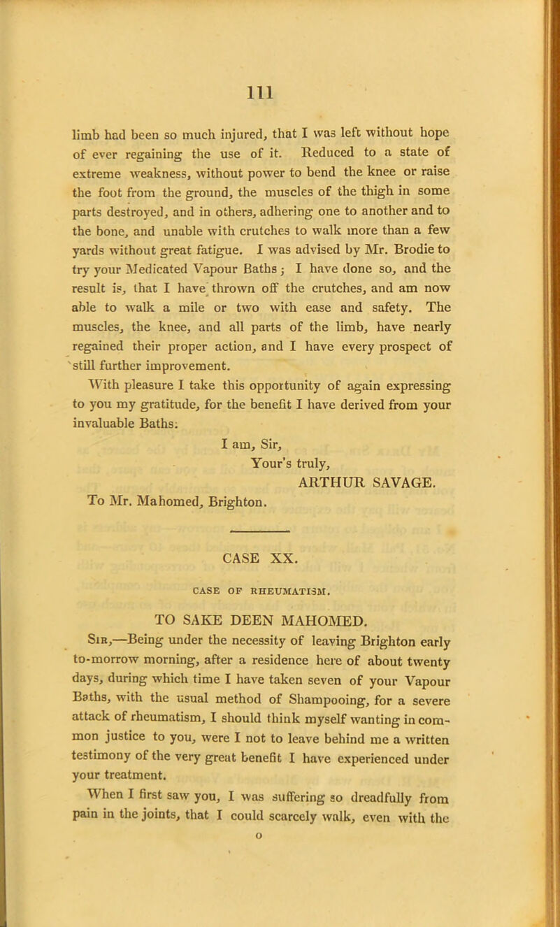 limb had been so much injured, that I was left without hope of ever regaining the use of it. Reduced to a state of extreme weakness, without power to bend the knee or raise the foot from the ground, the muscles of the thigh in some parts destroyed, and in others, adhering one to another and to the bone, and unable with crutches to walk more than a few yards without great fatigue. I wras advised by Mr. Brodie to try your Medicated Vapour Baths ; I have done so, and the result is, that I have thrown off the crutches, and am now able to walk a mile or two with ease and safety. The muscles, the knee, and all parts of the limb, have nearly regained their proper action, and I have every prospect of 'still further improvement. With pleasure I take this opportunity of again expressing to you my gratitude, for the benefit I have derived from your invaluable Baths. I am. Sir, Your’s truly, ARTHUR SAVAGE. To Mr. Mahomed, Brighton. CASE XX. CASE OF RHEUMATISM. TO SAKE DEEN MAHOMED. Sir,—Being under the necessity of leaving Brighton early to-morrow morning, after a residence here of about twenty days, during which time I have taken seven of your Vapour Baths, with the usual method of Shampooing, for a severe attack of rheumatism, I should think myself wanting in com- mon justice to you, were I not to leave behind me a written testimony of the very great benefit I have experienced under your treatment. When I first saw you, I was suffering so dreadfully from pain in the joints, that I could scarcely walk, even with the o