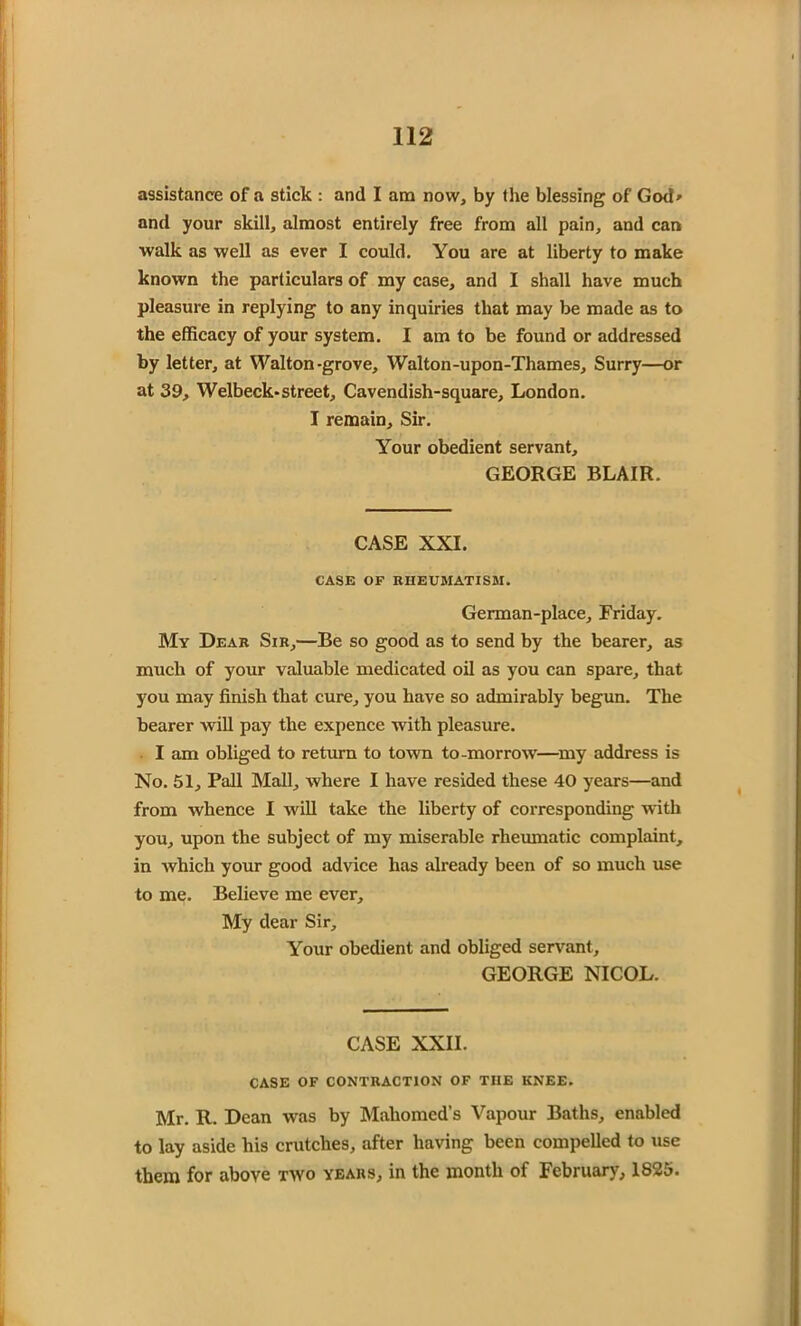 assistance of a stick : and I am now, by the blessing of God* and your skill, almost entirely free from all pain, and can walk as well as ever I could. You are at liberty to make known the particulars of my case, and I shall have much pleasure in replying to any inquiries that may be made as to the efficacy of your system. I am to be found or addressed by letter, at Walton-grove, Walton-upon-Thames, Surry—or at 39, Welbeck-street. Cavendish-square, London. I remain. Sir. Your obedient servant, GEORGE BLAIR. CASE XXI. CASE OF RHEUMATISM. German-place, Friday. My Dear Sir,—Be so good as to send by the bearer, as much of your valuable medicated oil as you can spare, that you may finish that cure, you have so admirably begun. The bearer will pay the expence with pleasure. I am obliged to return to town to-morrow—my address is No. 51, Pall Mall, where I have resided these 40 years—and from whence I will take the liberty of corresponding with you, upon the subject of my miserable rheumatic complaint, in which your good advice has already been of so much use to me. Believe me ever. My dear Sir, Your obedient and obliged servant, GEORGE NICOL. CASE XXII. CASE OF CONTRACTION OF THE KNEE. Mr. R. Dean was by Mahomed’s Vapour Baths, enabled to lay aside his crutches, after having been compelled to use them for above two years, in the month of February, 1825.