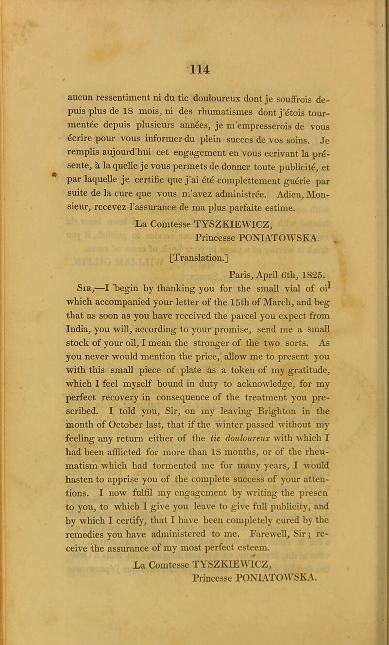 aucun ressentiment ni du tic douloureux dont je souffrois de- puis plus de IS mois, ni des rhumatismes dont j’dtois tour- mentde depuis plusieurs amides, je m’empresserois de vous dcrire pour vous informer du plein succes de vos soins. Je remplis aujourd’hui cet engagement en vous ecrivant la prd- sente, il la quelle je vous permets de donner toute publicity et par laquelle je certifie que j’ai dte complettement gudrie par suite de la cure que vous n.’avez administrde. Adieu, Mon- sieur, recevez l’assurance de ma plus parfaite estime. La Comtesse TYSZKIEWICZ, Princesse PONIATOWSKA. [Translation.] Paris, April 6th, 1S25. Sir,—I 'begin by thanking you for the small vial of oi^ which accompanied your letter of the 15th of March, and beg that as soon as you have received the parcel you expect from India, you will, according to your promise, send me a small stock of your oil, I mean the stronger of the two sorts. As you never would mention the price, allow me to present you with this small piece of plate as a token of my gratitude, which I feel myself bound in duty to acknowledge, for my perfect recovery in consequence of the treatment you pre- scribed. I told you. Sir, on my leaving Brighton in the month of October last, that if the winter passed without my feeling any return either of the tic douloureux with which I had been afflicted for more than IS months, or of the rheu- matism which had tormented me for many years, I would hasten to apprise you of the complete success of your atten- tions. I now fulfil my engagement by writing the presen to you, to which I give you leave to give full publicity, and by which I certify, that I have been completely cured by the remodies you have administered to me. Farewell, Sir ; re- ceive the assurance of my most perfect esteem. La Comtesse TYSZKIEWICZ, Princesse PONIATOWSKA.