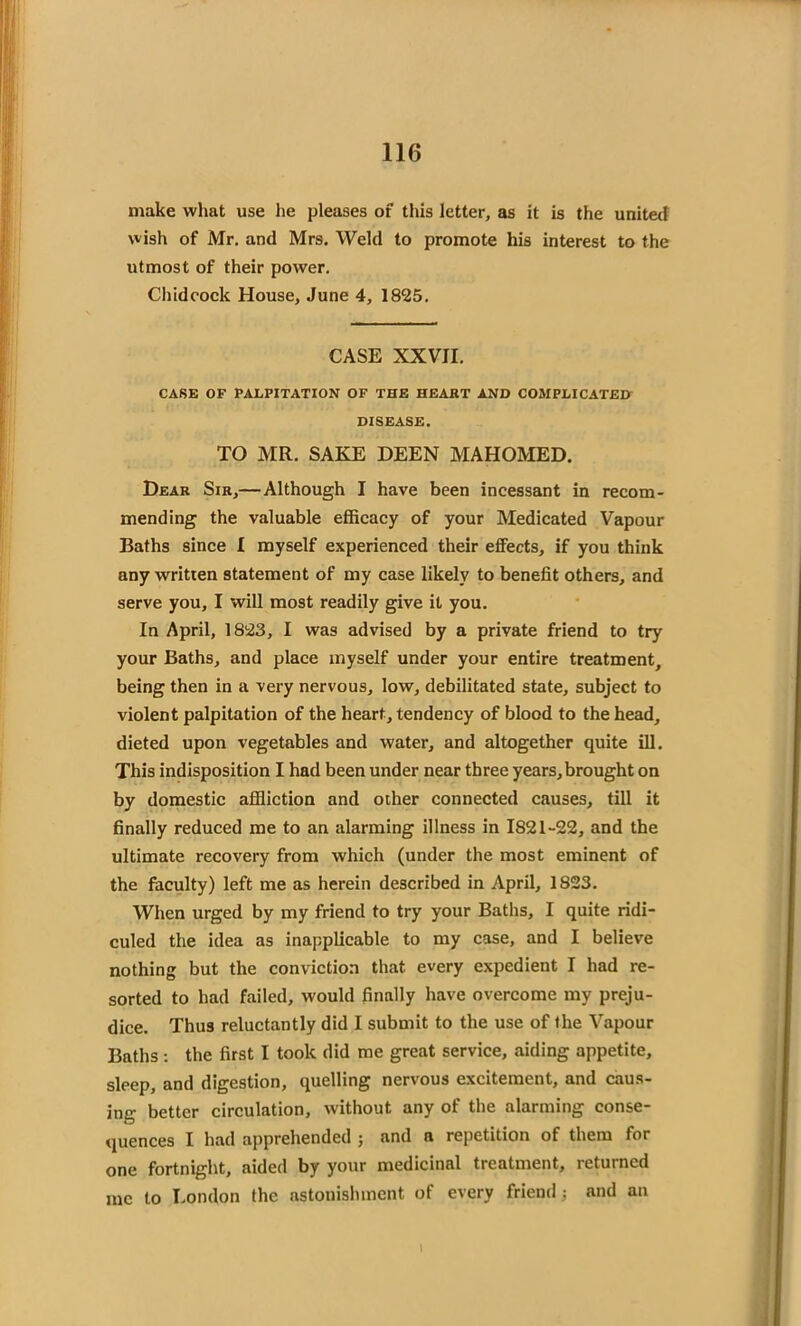 make what use he pleases of this letter, as it is the united wish of Mr. and Mrs. Weld to promote his interest to the utmost of their power. Chidcock House, June 4, 1825. CASE XXVII. CASE OF PALPITATION OF THE HEART AND COMPLICATED DISEASE. TO MR. SAKE DEEN MAHOMED. Dear Sir,— Although I have been incessant in recom- mending the valuable efficacy of your Medicated Vapour Baths since I myself experienced their effects, if you think any written statement of my case likely to benefit others, and serve you, I will most readily give it you. In April, 1823, I was advised by a private friend to try your Baths, and place myself under your entire treatment, being then in a very nervous, low, debilitated state, subject to violent palpitation of the heart, tendency of blood to the head, dieted upon vegetables and water, and altogether quite ill. This indisposition I had been under near three years,brought on by domestic affliction and other connected causes, till it finally reduced me to an alarming illness in 1821-22, and the ultimate recovery from which (under the most eminent of the faculty) left me as herein described in April, 1823. When urged by my friend to try your Baths, I quite ridi- culed the idea as inapplicable to my case, and I believe nothing but the conviction that every expedient I had re- sorted to had failed, would finally have overcome my preju- dice. Thus reluctantly did I submit to the use of the Vapour Baths: the first I took did me great service, aiding appetite, sleep, and digestion, quelling nervous excitement, and caus- ing better circulation, without any of the alarming conse- quences I had apprehended j and a repetition of them for one fortnight, aided by your medicinal treatment, returned inc to London the astonishment of every friend; and an i