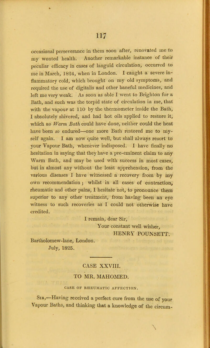 occasional perseverance in them soon after, renovated ine to my wonted health. Another remarkable instance of their peculiar efficacy in cases of languid circulation, occurred to me in March, 1824, when in London. I caught a severe in- flammatory cold, which brought on my old symptoms, and required the use of digitalis and other baneful medicines, and left me very weak. As soon as able I went to Brighton for a Bath, and such was the torpid state of circulation in me, that with the vapour at 110 by the thermometer inside the Bath, I absolutely shivered, and had hot oils applied to restore it, which no Warm Bath could have done, neither could the heat have been so endured—one more Bath restored me to my- self again. I am now quite well, but shall always resort to your Vapour Bath, whenever indisposed. I have finally no hesitation in saying that they have a pre-eminent claim to any Warm Bath, and may be used with success in most cases, but in almost any without the least apprehension, from the various diseases I have witnessed a recovery from by my own recommendation j whilst in all cases of contraction, rheumatic and other pains, I hesitate not, to pronounce them superior to any other treatment, from having been an eye witness to such recoveries as I could not otherwise have credited. I remain, dear Sir, Your constant well wisher, HENRY POUNSETT. Bartholomew-lane, London. July, 1825. CASE XXVIII. TO MR. MAHOMED. CASE OF RHEUMATIC AFFECTION. Sib,—Having received a perfect cure from the use of your Vapour Bath3, and thinking that a knowledge of the circum- \