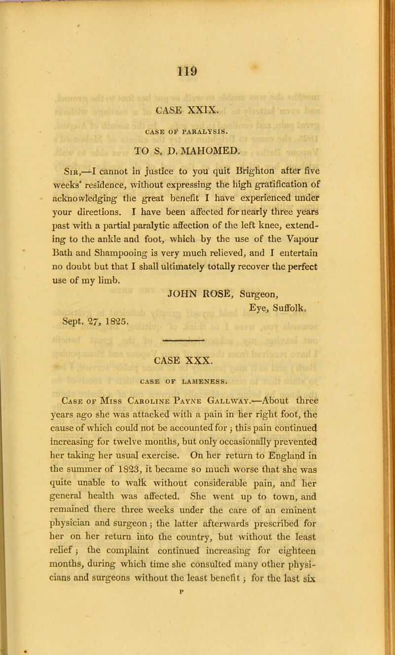 CASE XXIX. CASE OF PARALYSIS. TO S. D. MAHOMED. Sir,—I cannot in justice to you quit Brighton after five weeks’ residence, without expressing the high gratification of acknowledging the great benefit I have experienced under your directions. I have been affected for nearly three years past with a partial paralytic affection of the left knee, extend- ing to the ankle and foot, which by the use of the Vapour Bath and Shampooing is very much relieved, and I entertain no doubt but that I shall ultimately totally recover the perfect use of my limb. JOHN ROSE, Surgeon, Eye, Suffolk. Sept. 27, 1825. CASE XXX. CASE OF LAMENESS. Case of Miss Caroline Payne Gallway.—About three years ago she was attacked with a pain in her right foot, the cause of which could not be accounted for ; this pain continued increasing for twelve months, but only occasionally prevented her taking her usual exercise. On her return to England in the summer of 1S23, it became so much worse that she was quite unable to walk without considerable pain, and lier general health was affected. She went up to town, and remained there three weeks under the care of an eminent physician and surgeon; the latter afterwards prescribed for her on her return into the country, but without the least relief ■, the complaint continued increasing for eighteen months, during which time she consulted many other physi- cians and surgeons without the least benefit; for the last six p