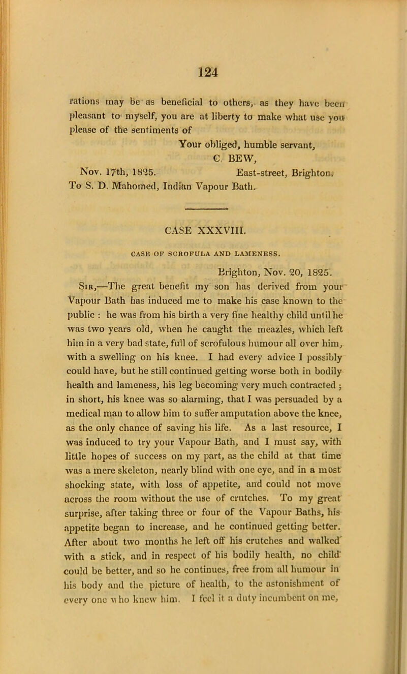 J24 rations may be as beneficial to others, as they have been pleasant to myself, you are at liberty to make what use you please of the sentiments of Your obliged, humble servant, C BEW, Nov. 17th, 1835. East-street, Brighton, To S. D. Mahomed, Indian Vapour Bath. CASE XXXVIII. CASE OF SCROFULA AND LAMENESS. Brighton, Nov. 30, 1825. Sib,—The great benefit my son has derived from yout Vapour Bath has induced me to make his case known to the public : he was from his birth a very fine healthy child until he was two years old, when he caught the meazles, which left him in a very bad state, full of scrofulous humour all over him, with a swelling on his knee. I had every advice I possibly could have, but he still continued getting worse both in bodily health and lameness, his leg becoming very much contracted ; in short, his knee was so alarming, that I was persuaded by a medical man to allow him to suffer amputation above the knee, as the only chance of saving his life. As a last resource, I was induced to try your Vapour Bath, and I must say, with little hopes of success on my part, as the child at that time was a mere skeleton, nearly blind with one eye, and in a most shocking state, with loss of appetite, and could not move across the room without the use of crutches. To my great surprise, after taking three or four of the Vapour Baths, his appetite began to increase, and he continued getting better. After about two months he left off his crutches and walked with a stick, and in respect of his bodily health, no child' could be better, and so he continues, free from all humour in his body and the picture of health, to the astonishment of