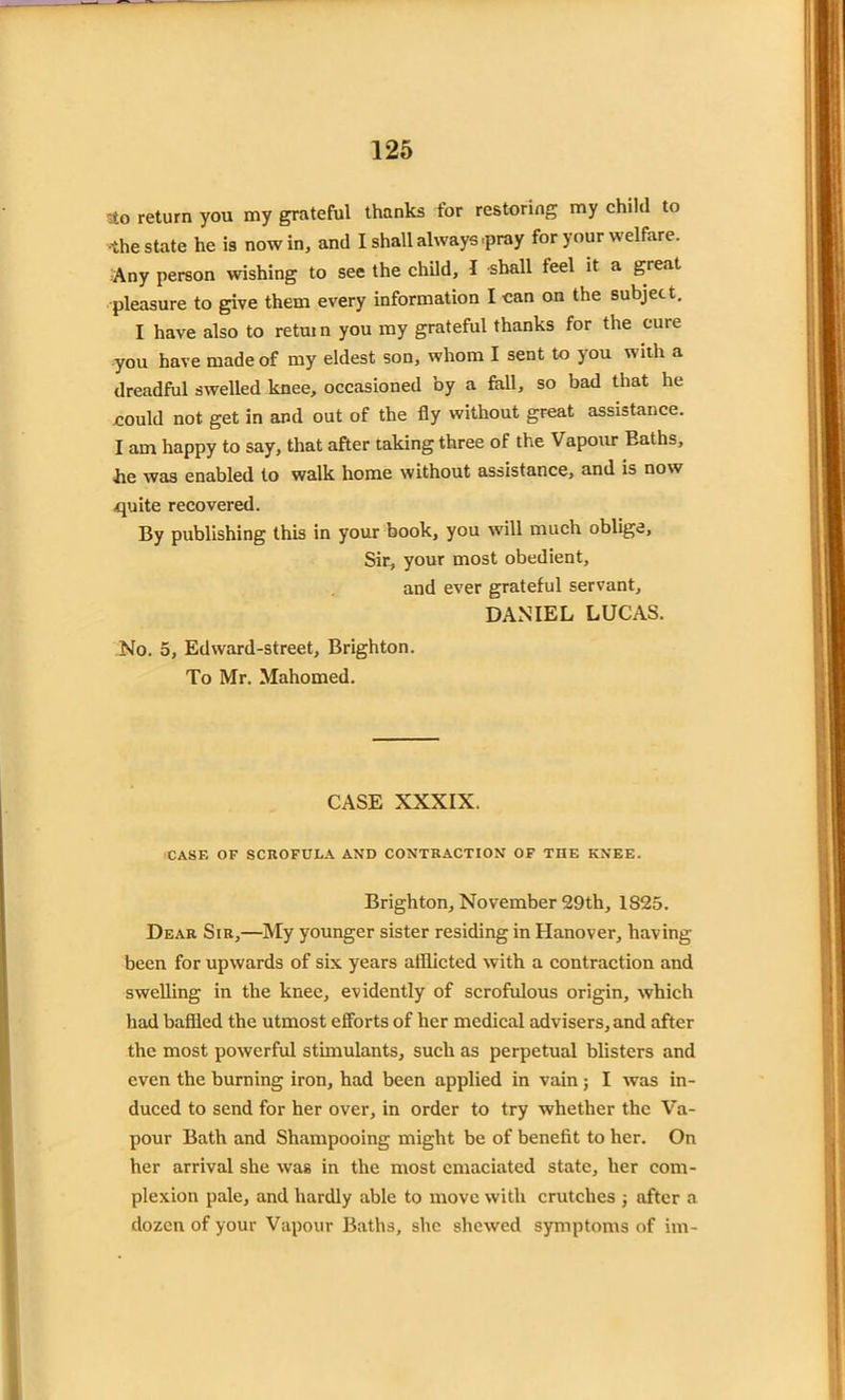 to return you my grateful thanks for restoring my child to •the state he is now in, and I shall always .pray for your welfare. Any person wishing to see the child, I shall feel it a great pleasure to give them every information I can on the subject. I have also to retui n you my grateful thanks for the cure you have made of my eldest son, whom I sent to you with a dreadful swelled knee, occasioned by a fall, so bad that he could not get in and out of the fly without great assistance. I am happy to say, that after taking three of the Vapour Eaths, lie was enabled to walk home without assistance, and is now quite recovered. By publishing this in your book, you will much oblige, Sir, your most obedient, and ever grateful servant, DANIEL LUCAS. No. 5, Edward-street, Brighton. To Mr. Mahomed. CASE XXXIX. CASE OF SCROFULA AND CONTRACTION OF THE KNEE. Brighton, November 29th, 1825. Dear Sir,—My younger sister residing in Hanover, having been for upwards of six years alllicted with a contraction and swelling in the knee, evidently of scrofulous origin, which had baffled the utmost efforts of her medical advisers, and after the most powerful stimulants, such as perpetual blisters and even the burning iron, had been applied in vain; I was in- duced to send for her over, in order to try whether the Va- pour Bath and Shampooing might be of benefit to her. On her arrival she was in the most emaciated state, her com- plexion pale, and hardly able to move with crutches ; after a dozen of your Vapour Baths, she shewed symptoms of im-
