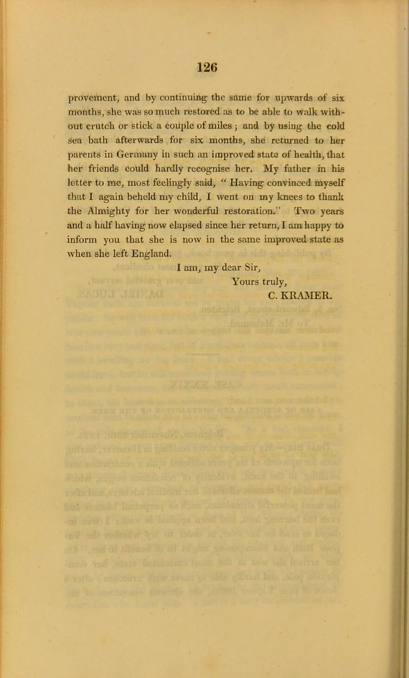 provement, and by continuing the same for upwards of six months, she was so much restored as to be able to walk with- out crutch or stick a couple of miles ; and by using the cold sea bath afterwards for six months, she returned to her parents in Germany in such an improved state of health, that her friends could hardly recognise her. My father in his letter to me, most feelingly said, “ Having convinced myself that I again beheld my child, I went on rny knees to thank the Almighty for her wonderful restoration.” Two years and a half having now elapsed since her return, I am happy to inform you that she is now in the same improved state as when she left England. I am, my dear Sir, Yours truly, C. KRAMER.
