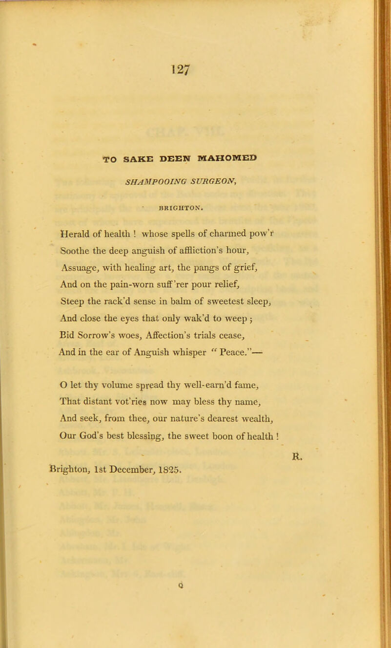 TO SAKE DEEN MAHOMED SHAMPOOING SURGEON, BRIGHTON. Herald of health ! whose spells of charmed pow’r Soothe the deep anguish of affliction’s hour. Assuage, with healing art, the pangs of grief. And on the pain-worn suff ’rer pour relief. Steep the rack’d sense in balm of sweetest sleep, And close the eyes that only wak’d to weep ; Bid Sorrow’s woes. Affection’s trials cease. And in the ear of Anguish whisper “ Peace.”— O let thy volume spread thy well-earn’d fame. That distant vot’ries now may bless thy name. And seek, from thee, our nature’s dearest wealth. Our God’s best blessing, the sweet boon of health ! R. Brighton, 1st December, 1825. Q