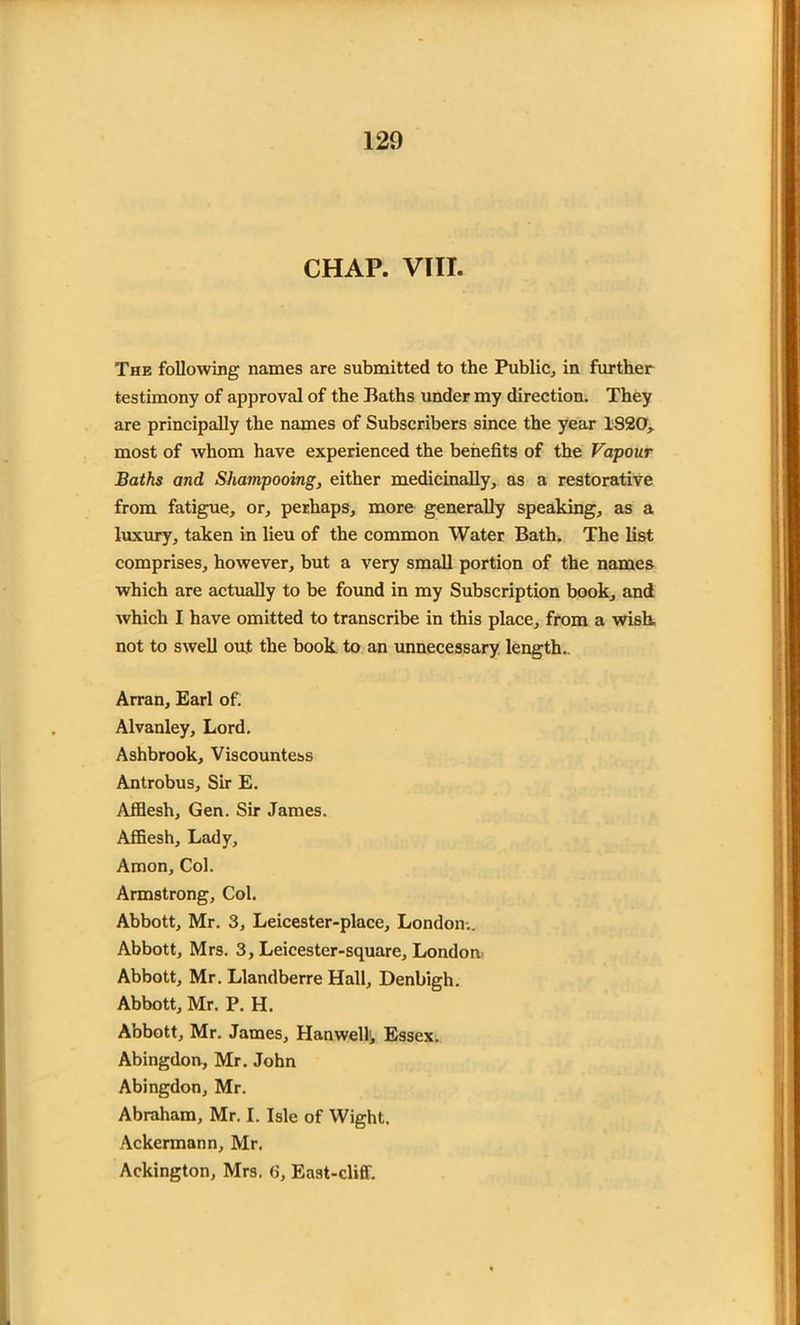 CHAP. VIII. The following names are submitted to the Public, in further testimony of approval of the Baths under my direction. They are principally the names of Subscribers since the year 1820, most of whom have experienced the benefits of the Vapour Baths and Shampooing, either medicinally, as a restorative from fatigue, or, perhaps, more generally speaking, as a luxury, taken in lieu of the common Water Bath. The list comprises, however, but a very small portion of the names which are actually to be found in my Subscription book, and which I have omitted to transcribe in this place, from a wish, not to swell out the book to an unnecessary length. Arran, Earl of. Alvanley, Lord. Ashbrook, Viscountess Antrobus, Sir E. Afflesh, Gen. Sir James. Affiesh, Lady, Amon, Col. Armstrong, Col. Abbott, Mr. 3, Leicester-place, London-.. Abbott, Mrs. 3, Leicester-square, Londoiv Abbott, Mr. Llandberre Hall, Denbigh. Abbott, Mr. P. H. Abbott, Mr. James, Han well;, Essex. Abingdon, Mr. John Abingdon, Mr. Abraham, Mr. I. Isle of Wight. Ackerman n, Mr. Ackington, Mrs. 6, East-cliff.