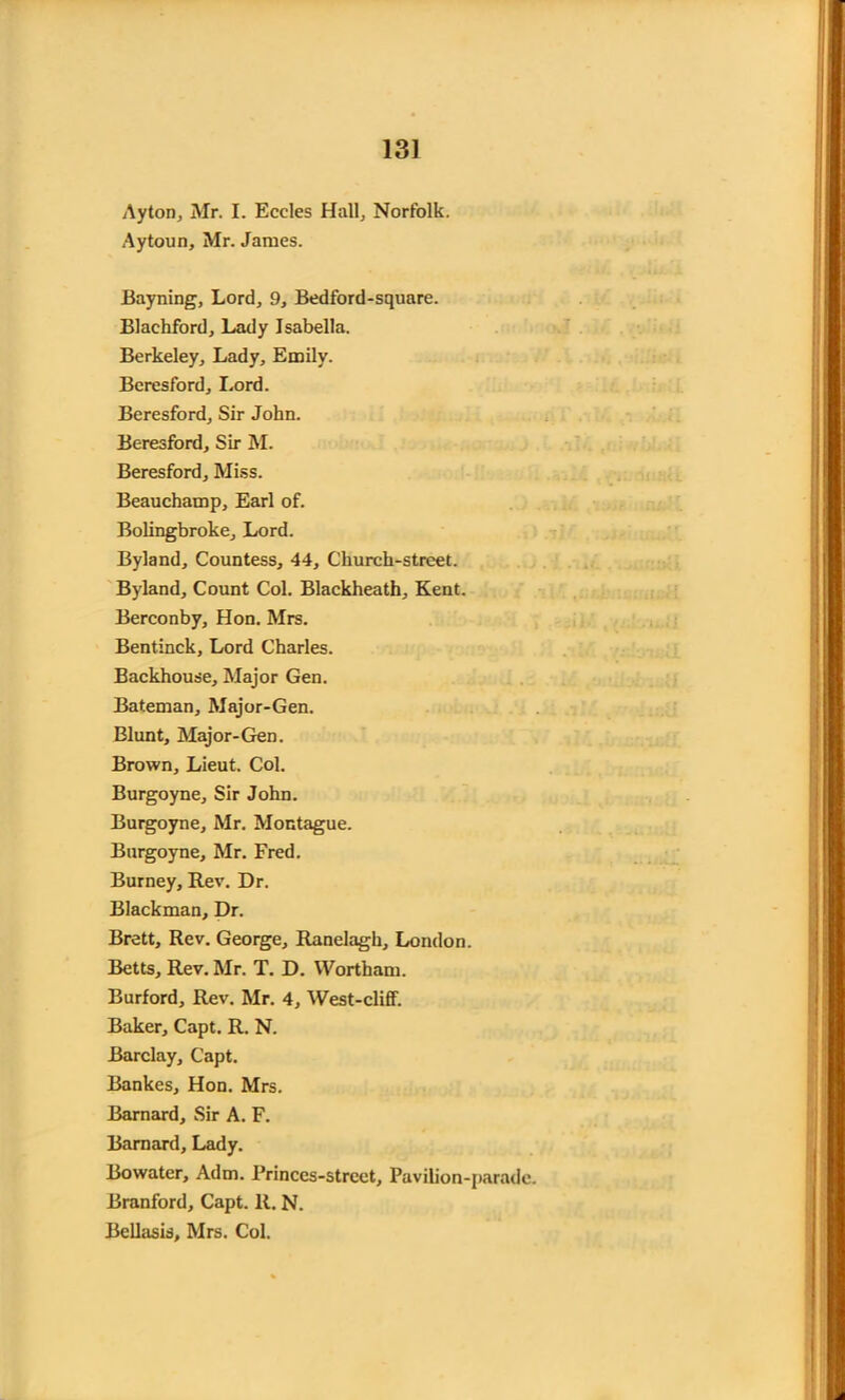 Ayton, Mr. I. Eccles Hall, Norfolk. Aytoun, Mr. James. Bayning, Lord, 9, Bedford-square. Blaehford, Lady Isabella. Berkeley, Lady, Emily. Beresford, Lord. Beresford, Sir John. Beresford, Sir M. Beresford, Miss. Beauchamp, Earl of. Bolingbroke, Lord. Byland, Countess, 44, Church-street. Byland, Count Col. Blackheath, Kent. Berconby, Hon. Mrs. Bentinck, Lord Charles. Backhouse, Major Gen. Bateman, Major-Gen. Blunt, Major-Gen. Brown, Lieut. Col. Burgoyne, Sir John. Burgoyne, Mr. Montague. Burgoyne, Mr. Fred. Burney, Rev. Dr. Blackman, Dr. Brett, Rev. George, Ranelagh, London. Betts, Rev. Mr. T. D. Wortham. Burford, Rev. Mr. 4, West-cliff. Baker, Capt. R. N. Barclay, Capt. Bankes, Hon. Mrs. Barnard, Sir A. F. Barnard, Lady. Bowater, Adm. Princes-strcct, Pavilion-parade. Branford, Capt. R. N. Bellasis, Mrs. Col.