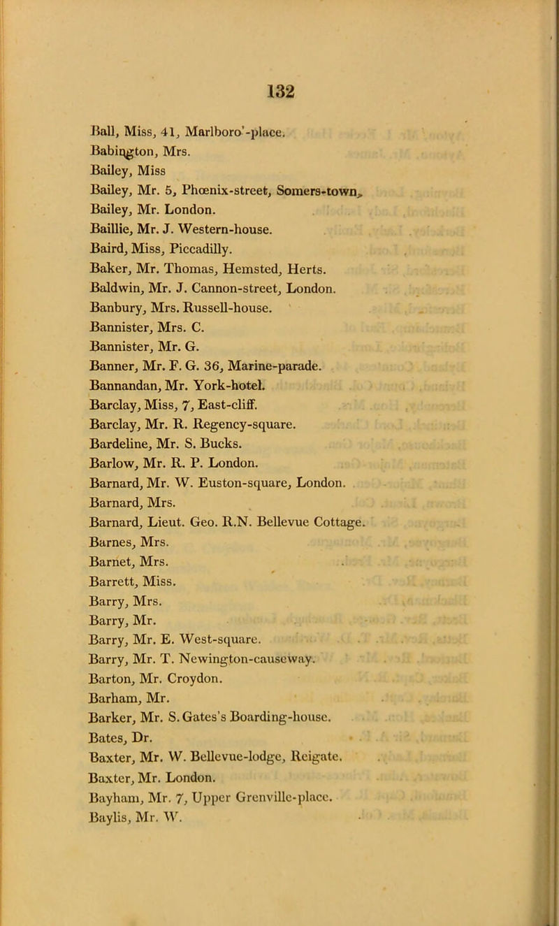 Hall, Miss, 41, Marlboro’-place. Babiqgton, Mrs. Bailey, Miss Bailey, Mr. 5, Phoenix-street, Somers-town, Bailey, Mr. London. Baillie, Mr. J. Western-house. Baird, Miss, Piccadilly. Baker, Mr. Thomas, Hemsted, Herts. Baldwin, Mr. J. Cannon-street, London. Banbury, Mrs. Russell-house. Bannister, Mrs. C. Bannister, Mr. G. Banner, Mr. F. G. 36, Marine-parade. Bannandan, Mr. York-hotel. Barclay, Miss, 7, East-cliff. Barclay, Mr. R. Regency-square. Bardeline, Mr. S. Bucks. Barlow, Mr. R. P. London. Barnard, Mr. W. Euston-square, London. Barnard, Mrs. Barnard, Lieut. Geo. R.N. Bellevue Cottage. Barnes, Mrs. Barnet, Mrs. Barrett, Miss. Barry, Mrs. Barry, Mr. Barry, Mr. E. West-square. Barry, Mr. T. Newington-causeway. Barton, Mr. Croydon. Barham, Mr. Barker, Mr. S. Gates’s Boarding-house. Bates, Dr. Baxter, Mr. W. Bellevue-lodge, Reigate. Baxter, Mr. London. Bayham, Mr. 7, Upper Grenville-place. Baylis, Mr. W.
