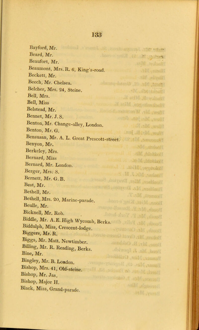 Bayford, Mr. Beard, Mr. Beaufort, Mr. Beaumont, Mrs. R. 6', King's-road. Beckett, Mr. Beech, Mr. Chelsea. Belcher, Mrs. 24, Steine. Bell, Mrs. Bell, Miss Belstead, Mr. Bennet, Mr. J. S. Benton, Mr. Change-alley, London, Benton, Mr. G. Bensusan, Mr. A. L. Great Prescott-street. Benyon, Mr. Berkeley, Mrs. Bernard, Miss Bernard, Mr. London. Berger, Mrs; S. Bernett, Mr. G. B. Best, Mr. Bethell, Mr. Bethell, Mrs. 20, Marine-parade. Beulle, Mr. Bicknell, Mr. Rob. Biddle, Mr. A.E.High Wycomb, Berks. Biddulph, Miss, Crescent-lodge. Biggers, Mr. R. Mr. Matt. Newtimber. Billing, Mr. R. Reading, Berks. Bine, Mr. Bingley, Mr. B. London. Bishop, Mrs. 41, Old-steine. Bishop, Mr. Jas, Bishop, Major H. Black, Miss, Grand-parade.