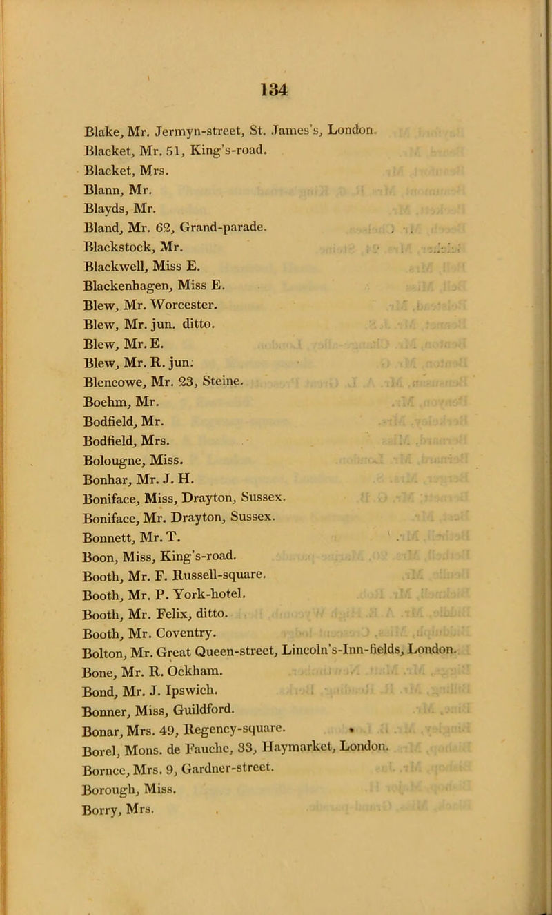 Blake, Mr. Jermyn-street, St. James’s, London Blacket, Mr. 51, King’s-road. Blacket, Mrs. Blann, Mr. Blayds, Mr. Bland, Mr. 62, Grand-parade. . . Blackstock, Mr. Blackwell, Miss E. Blackenhagen, Miss E. Blew, Mr. Worcester. Blew, Mr. jun. ditto. Blew, Mr. E. Blew, Mr. R. jun. Blencowe, Mr. 23, Steine. Boehm, Mr. Bodfield, Mr. Bodfield, Mrs. Bolougne, Miss. Bonhar, Mr. J. H. Boniface, Miss, Drayton, Sussex. Boniface, Mr. Drayton, Sussex. Bonnett, Mr. T. Boon, Miss, King’s-road. Booth, Mr. F. Russell-square. Booth, Mr. P. York-hotel. Booth, Mr. Felix, ditto. Booth, Mr. Coventry. Bolton, Mr. Great Queen-street, Lincoln’s-Inn-fields, London. Bone, Mr. R. Ockham. Bond, Mr. J. Ipswich. Bonner, Miss, Guildford. Bonar, Mrs. 49, Regency-square. Borel, Mons. de Fauchc, 33, Haymarket, London. Bornce, Mrs. 9, Gardner-street. Borough, Miss. Borry, Mrs.