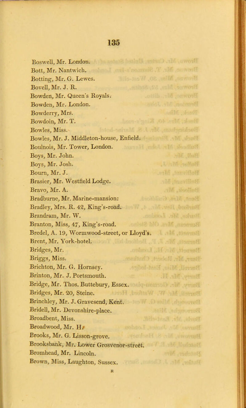Boswell, Mr. London. Bott, Mr. Nantwich. Botting, Mr. G. Lewes. Bovell, Mr. J. R. Bowden, Mr. Queen’s Royals. Bowden, Mr. London. Bowderry, Mrs. Bowdoin, Mr. T. Bowles, Miss. Bowles, Mr. J. Middleton-house, Enfield; Boulnois, Mr. Tower, London. Boys, Mr. John. Boys, Mr. Josh. Bourn, Mr. J. Brasier, Mr. Westfield Lodge. Bravo, Mr. A. Bradburne, Mr. Marine-mansion: Bradley, Mrs. R. 42, King’s-road. Brandram, Mr. W. Branton, Miss, 47, King’s-road. Bredel, A. 19, Wormwood-street, or Lloyd’s Brent, Mr. York-hotel. Bridges, Mr. Briggs, Miss. Brichton, Mr. G. Hornsey. Brinton, Mr. J. Portsmouth. Bridge, Mr. Thos. Buttebury, Essex. Bridges, Mr. 20, Steine. Brinchley, Mr. J. Gravesend, Kent. Bridell, Mr. Devonshire-place. Broadbent, Miss. Broadwood, Mr. H/ Erooks, Mr. G. Lisson-grove. Brooksbank, Mr. Lower Grosvenor-street. Bromhead, Mr. Lincoln. Brown, Miss, Laughton, Sussex. R