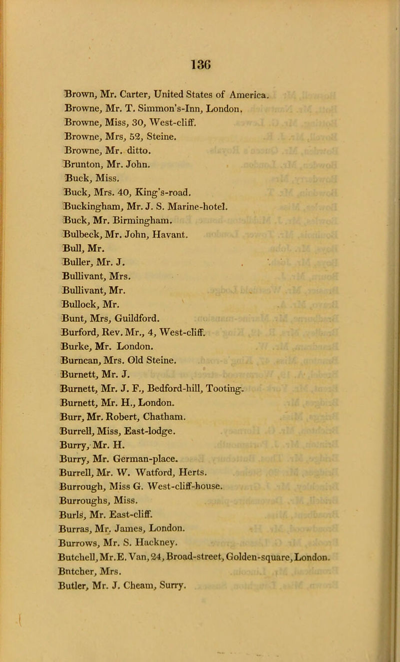 Brown, Mr. Carter, United States of America. Browne, Mr. T. Simmon’s-Inn, London. Browne, Miss, 30, West-cliff. Browne, Mrs, 52, Steine. Browne, Mr. ditto. Brunton, Mr. John. Buck, Miss. Buck, Mrs. 40, King’s-road. Buckingham, Mr. J. S. Marine-hotel. Buck, Mr. Birmingham. Bulbeck, Mr. John, Havant. Bull, Mr. Buller, Mr. J. Bullivant, Mrs. Bullivant, Mr. Bullock, Mr. Bunt, Mrs, Guildford. Burford, Rev. Mr., 4, West-cliff. Burke, Mr. London. Burncan, Mrs. Old Steine. Burnett, Mr. J. Burnett, Mr. J. F., Bedford-hill, Tooting. Burnett, Mr. H., London. Burr, Mr. Robert, Chatham. Burrell, Miss, East-lodge. Burry, Mr. H. Burry, Mr. German-place. Burrell, Mr. W. Watford, Herts. Burrough, Miss G. West-cliff-house. Burroughs, Miss. Burls, Mr. East-cliff. Burras, Mr. James, London. Burrows, Mr. S. Hackney. Butchell, Mr .E. Van, 24, Broad-street, Golden-square, London. Bntcher, Mrs. Butler, Mr. J. Cheam, Surry.
