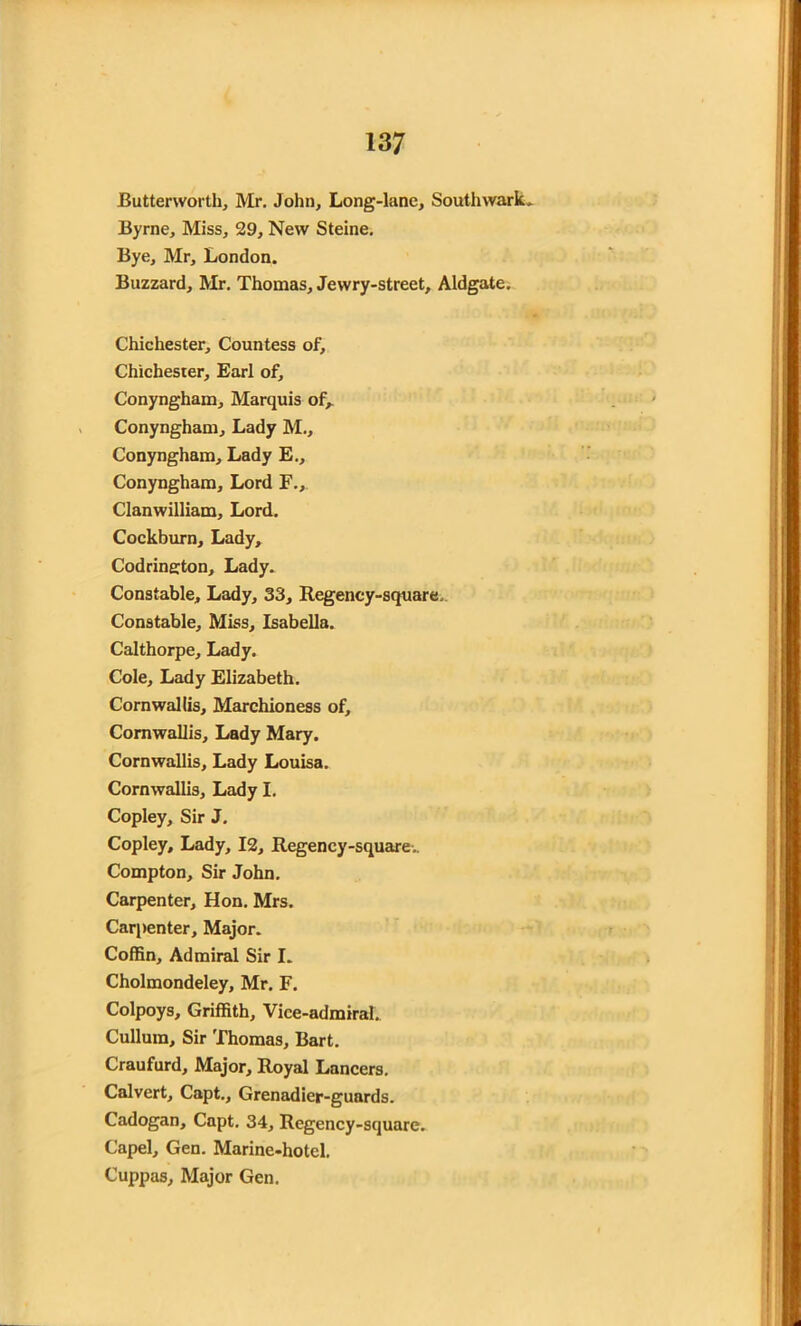 Butterworth, Mr. John, Long-lane, Southwark, Byrne, Miss, 29, New Steine. Bye, Mr, London. Buzzard, Mr. Thomas, Jewry-street, Aldgate. Chichester, Countess of, Chichester, Earl of, Conyngham, Marquis of, Conyngham, Lady M., Conyngham, Lady E., Conyngham, Lord F., Clanwilliam, Lord. Cockburn, Lady, Codrington, Lady. Constable, Lady, 33, Regency-square. Constable, Miss, Isabella. Calthorpe, Lady. Cole, Lady Elizabeth. Cornwallis, Marchioness of, Cornwallis, Lady Mary. Cornwallis, Lady Louisa. Cornwallis, Lady I. Copley, Sir J. Copley, Lady, 12, Regency-square. Compton, Sir John. Carpenter, Hon. Mrs. Carpenter, Major. Coffin, Admiral Sir I. Cholmondeley, Mr. F. Colpoys, Griffith, Vice-admiral., Cullura, Sir Thomas, Bart. Craufurd, Major, Royal Lancers. Calvert, Capt., Grenadier-guards. Cadogan, Capt. 34, Regency-square. Capel, Gen. Marine-hotel. Cuppas, Major Gen.