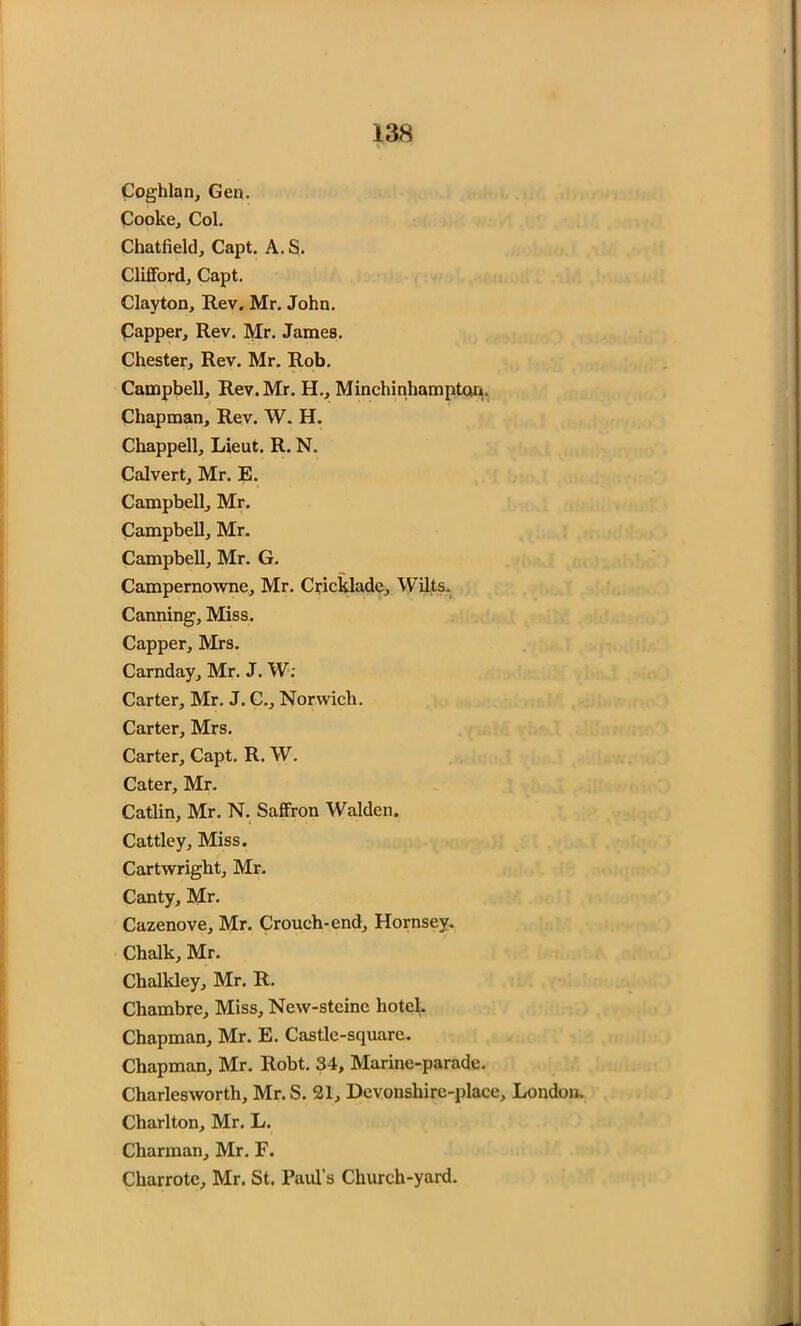 Coghlan, Gen. Cooke, Col. Chatfield, Capt. A.S. Clifford, Capt. Clayton, Rev. Mr. John. Capper, Rev. Mr. James. Chester, Rev. Mr. Rob. Campbell, Rev. Mr. H., Minchinhampton. Chapman, Rev. W. H. Chappell, Lieut. R. N. Calvert, Mr. E. Campbell, Mr. Campbell, Mr. Campbell, Mr. G. Campernowne, Mr. Crickladc, Wilts, Canning, Miss. Capper, Mrs. Carnday, Mr. J. W; Carter, Mr. J. C., Norwich. Carter, Mrs. Carter, Capt. R. W. Cater, Mr. Catlin, Mr. N. Saffron Walden. Cattley, Miss. Cartwright, Mr. Canty, Mr. Cazenove, Mr. Crouch-end, Hornsey. Chalk, Mr. Chalkley, Mr. R. Chambre, Miss, New-stcinc hotel. Chapman, Mr. E. Castle-square. Chapman, Mr. Robt. 34, Marine-parade. Charlesworth, Mr. S. 21, Devonshirc-place, London. Charlton, Mr. L. Charman, Mr. F. Charrotc, Mr. St. Paul’s Church-yard.