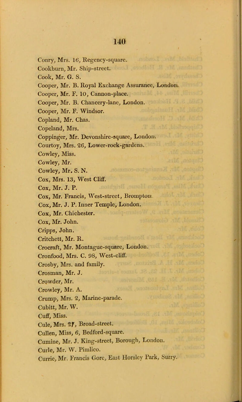 Conry, Mrs. 16, Regency-square. Cookburn, Mr. Ship-street. Cook, Mr. G. S. Cooper, Mr. B. Royal Exchange Assurance, London^ Cooper, Mr. F. 10, Cannon-place. Cooper, Mr. B. Chancery-lane, London. Cooper, Mr. F. Windsor. Copland, Mr. Chas. Copeland, Mrs. Coppinger, Mr. Devonshire-square, London* Courtoy, Mrs. 26, Lower-rock-gardens. Cowley, Miss. Cowley, Mr. Cowley, Mr. S. N. Cox, Mrs. 13, West Cliff. Cox, Mr. J. P. Cox, Mr. Francis, West-street, Brompton. Cox, Mr. J. P. Inner Temple, London. Cox, Mr. Chichester. Cox, Mr. John. Cripps, John. Critchett, Mr. R. Crocraft, Mr. Montague-square, London. Cronfood, Mrs. C. 98, West-cliff. Crosby, Mrs. and family. Crosman, Mr. J. Crowder, Mr. Crowley, Mr. A. Crump, Mrs. 2, Marine-parade. Cubitt, Mr. W. Cuff, Miss. Cule, Mrs. 2f. Broad-street. Cullen, Miss, 6, Bedford-square. Cumine, Mr. J. King-street, Borough, London. Curie, Mr. W. Pimlico. Currie, Mr. Francis Gore, East Horsley Park, Surry.