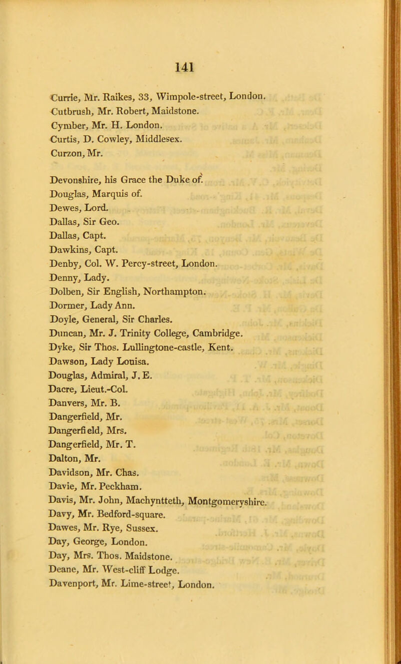Currie, Mr. Raikes, 33, Wimpole-street, London. Cutbrush, Mr. Robert, Maidstone. Cyiuber, Mr. H. London. Curtis, D. Cowley, Middlesex. Curzon, Mr. Devonshire, his Grace the Duke of. Douglas, Marquis of. Dewes, Lord. Dallas, Sir Geo. Dallas, Capt. Dawkins, Capt. Denby, Col. W. Percy-street, London. Denny, Lady. Dolben, Sir English, Northampton. Dormer, Lady Ann. Doyle, General, Sir Charles. Duncan, Mr. J. Trinity College, Cambridge. Dyke, Sir Thos. Lullingtone-castle, Kent. Dawson, Lady Louisa. Douglas, Admiral, J. E. Dacre, Lieut.-Col. Danvers, Mr. B. Dangerfield, Mr. Dangerfield, Mrs. Dangerfield, Mr. T. Dalton, Mr. Davidson, Mr. Chas. Davie, Mr. Peckham. Davis, Mr. John, Machyntteth, Montgomeryshire. Davy, Mr. Bedford-square. Dawes, Mr. Rye, Sussex. Day, George, London. Day, Mrs. Thos. Maidstone. Deane, Mr. West-cliff Lodge. Davenport, Mr. Lime-street, London.