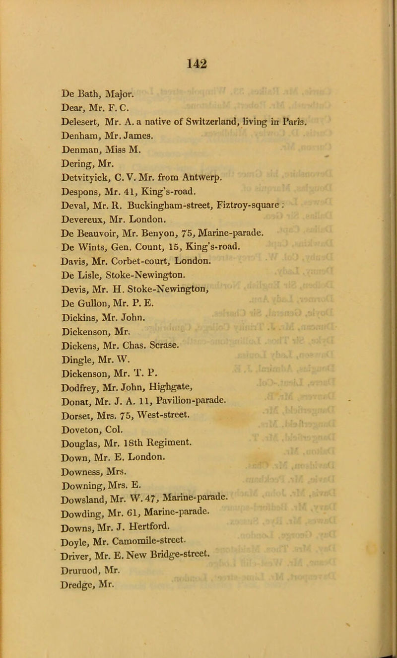 De Bath, Major. Dear, Mr. F. C. Delesert, Mr. A. a native of Switzerland, living in Paris. Denham, Mr. James. Denman, Miss M. Dering, Mr. Detvityick, C. V. Mr. from Antwerp. Despons, Mr. 41, King’s-road. Deval, Mr. R. Buckingham-street, Fiztroy-square ; Devereux, Mr. London. De Beauvoir, Mr. Benyon, 75, Marine-parade. De Wints, Gen. Count, 15, King’s-road. Davis, Mr. Corbet-court, London. De Lisle, Stoke-Newington. Devis, Mr. H. Stoke-Newington, De Gullon, Mr. P. E. Dickins, Mr. John. Dickenson, Mr. Dickens, Mr. Chas. Scrase. Dingle, Mr. W. Dickenson, Mr. T. P. Dodfrey, Mr. John, Highgate, Donat, Mr. J. A. 11, Pavilion-parade. Dorset, Mrs. 75, West-street. Doveton, Col. Douglas, Mr. 18th Regiment. Down, Mr. E. London. Downess, Mrs. Downing, Mrs. E. Dowsland, Mr. W. 47, Marine-parade. Dowding, Mr. 61, Marine-parade. Downs, Mr. J. Hertford. Doyle, Mr. Camomile-street. Driver, Mr. E. New Bridge-street. Druruod, Mr. Dredge, Mr.