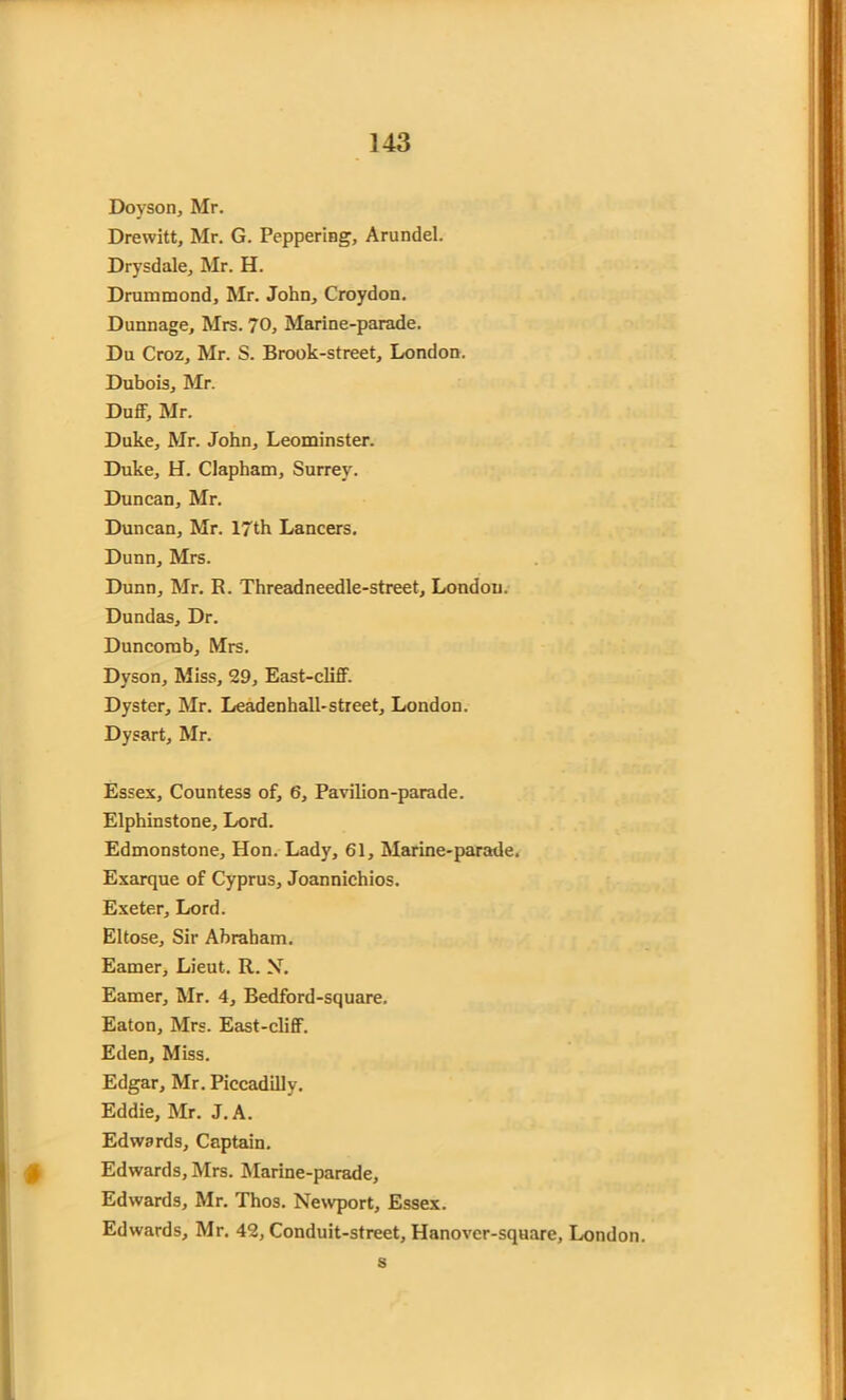 Doyson, Mr. Drewitt, Mr. G. Peppering, Arundel. Drysdale, Mr. H. Drummond, Mr. John, Croydon. Dunnage, Mrs. 70, Marine-parade. Du Croz, Mr. S. Brook-street, London. Dubois, Mr. Duff, Mr. Duke, Mr. John, Leominster. Duke, H. Clapham, Surrey. Duncan, Mr. Duncan, Mr. 17th Lancers. Dunn, Mrs. Dunn, Mr. R. Threadneedle-street, London. Dundas, Dr. Duncomb, Mrs. Dyson, Miss, 29, East-cliff. Dyster, Mr. Leadenhall-street, London. Dysart, Mr. Essex, Countess of, 6, Pavilion-parade. Elphinstone, Lord. Edmonstone, Hon. Lady, 61, Marine-parade. Exarque of Cyprus, Joannichios. Exeter, Lord. Eltose, Sir Abraham. Earner, Lieut. R. N. Earner, Mr. 4, Bedford-square. Eaton, Mrs. East-cliff. Eden, Miss. Edgar, Mr. Piccadilly. Eddie, Mr. J. A. Edwards, Captain. Edwards, Mrs. Marine-parade, Edwards, Mr. Thos. Newport, Essex. Edwards, Mr. 42, Conduit-street, Hanover-square, London. s