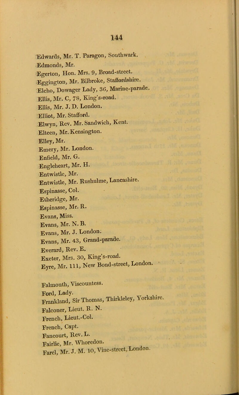 Edwards, Mr. T. Paragon, Southwark. Edmonds, Mr. Egerton, Hon. Mrs. 9, Broad-street. Eggington, Mr. Bilbroke, Staffordshire. Elcho, Dowager Lady, 36, Marine-parade. Ellis, Mr. C, 78, King’s-road. Ellis, Mr. J. D. London. Elliot, Mr. Stafford. Elwyn, Rev. Mr. Sandwich, Kent. Elteen, Mr. Kensington. Elley, Mr. Emery, Mr. London. Enfield, Mr. G. Engleheart, Mr. H. Entwistle, Mr. Entwistle, Mr. Rushulme, Lancashire. Espinasse, Col. Etheridge, Mr. Espinasse, Mr. R. Evans, Miss. Evans, Mr. N. B. Evans, Mr. J. London. Evans, Mr. 43, Grand-parade. Everard, Rev. E. Exeter, Mrs. 30, King’s-road. Eyre, Mr. Ill, New Bond-street, London. Falmouth, Viscountess. Ford, Lady. __ . . Frankland, Sir Thomas, Thirkleley, Yorksh.rc. Falconer, Lieut. R. N. French, Lieut.-Col. French, Capt. Fancourt, Rev. L. Fairlie, Mr. Whoredom Farel, Mr. J. M. 10, Vine-street, London.