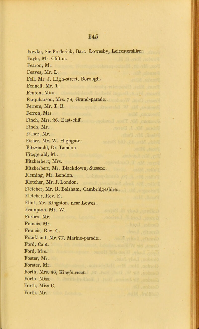 Fowke, Sir Frederick, Bart. Lowesby, Leicestershire. Fayle, Mr. Clifton. Fearon, Mr. Feaves, Mr. L. Fell, Mr. J. High-street, Borough. Fennell, Mr. T. Fenton, Miss. Farquharson, Mrs. 78, Grand-parade. Ferrers, Mr. T. B. Ferron, Mrs. Finch, Mrs. 26, East-cliff. Finch, Mr. Fisher, Mr. Fisher, Mr. W. Highgate. Fitzgerald, Dr. London. Fitzgerald, Mr. Fitzherbert, Mrs. Fitzherbert, Mr. Blackdown, Sussex; Fleming, Mr. London. Fletcher, Mr. J. London. Fletcher, Mr. R. Balsham, Cambridgeshire. Fletcher, Rev. E. Flint, Mr. Kingston, near Lewes. Frampton, Mr. W. Forbes, Mr. Francis, Mr. Francis, Rev. C. Frankland, Mr. 77, Marine-parade,. Ford, Capt. Ford, Mrs. Foster, Mr. Forster, Mr. Forth, Mrs. 46, King’s-road. Forth, Miss. Forth, Miss C. Forth, Mr.
