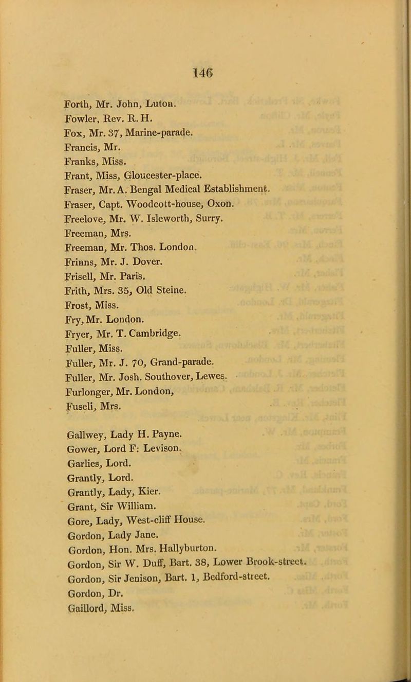 Forth, Mr. John, Luton. Fowler, Rev. R. H. Fox, Mr. 37, Marine-parade. Francis, Mr. Franks, Miss. Frant, Miss, Gloucester-place. Fraser, Mr. A. Bengal Medical Establishment. Fraser, Capt. Woodcott-house, Oxon. Freelove, Mr. W. Isleworth, Surry. Freeman, Mrs. Freeman, Mr. Thos. London. Frinns, Mr. J. Dover. Frisell, Mr. Paris. Frith, Mrs. 35, Old Steine. Frost, Miss. Fry, Mr. London. Fryer, Mr. T. Cambridge. Fuller, Miss. Fuller, Mr. J. 70, Grand-parade. Fuller, Mr. Josh. Southover, Lewes. Furlonger, Mr. London, Fuseli, Mrs. Gallwey, Lady H. Payne. Gower, Lord F: Levison. Garlies, Lord. Grantly, Lord. Grant! y. Lady, Kier. Grant, Sir William. Gore, Lady, West-cliff House. Gordon, Lady Jane. Gordon, Hon. Mrs. Hallyburton. Gordon, Sir W. Duff, Bart. 38, Lower Brook-street. Gordon, Sir Jenison, Bart. 1, Bedford-street. Gordon, Dr. Gaillord, Miss.