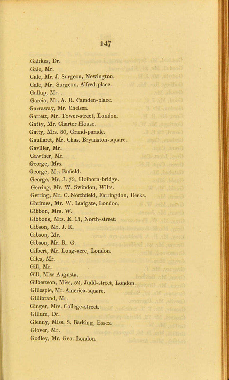 Gairkes, Dr. Gale, Mr. Gale, Mr. J. Surgeon, Newington. Gale, Mr. Surgeon, Alfred-place. Gallup, Mr. Garcia, Mr. A. R. Camden-place. Garraway, Mr. Chelsea. Garrett, Mr. Tower-street, London. Gatty, Mr. Charter House. Gatty, Mrs. 80, Grand-parade. Gaullaret, Mr. Chas. Bryanston-square. Gaviller, Mr. Gawther, Mr. George, Mrs. George, Mr. Enfield. George, Mr. J. 73, Holborn-bridge. Gerring, Mr. W. Swindon, Wilts. Gerring, Mr. C. Northfield, Farringdon, Berks, Ghrimes, Mr. W. Ludgate, London. Gibbon, Mrs. W. Gibbons, Mrs. E. 13, North-street. Gibson, Mr. J. R. Gibson, Mr. Gibson, Mr. R. G. Gilbert, Mr. Long-acre, London. Giles, Mr. Gill, Mr. Gill, Miss Augusta. Gilbertson, Miss, 52, Judd-street, London. Gillespie, Mr. America-square. Gillibrand, Mr. Ginger, Mrs. College-street. Gillum, Dr. Glenny, Miss. S. Barking, Essex. Glover, Mr. Godley, Mr. Geo. London.