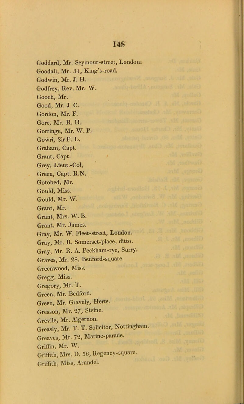 Goddard, Mr. Seymour-street, London* Goodall, Mr. 31, King’s-road. Godwin, Mr. J. H. Godfrey, Rev. Mr. W. Gooch, Mr. Good, Mr. J. C. Gordon, Mr. F. Gore, Mr. R. H. Gorringe, Mr. W. P. Gowri, SirF. L. Graham, Capt. Grant, Capt. Grey, Lieut.-Col, Green, Capt. R.N. Gotobed, Mr. Gould, Miss. Gould, Mr. W. Grant, Mr. Grant, Mrs. W. B. Grant, Mr. James. Gray, Mr. W. Fleet-street, London. Gray, Mr. R. Somerset-place, ditto. Gray, Mr. R. A. Peckham-rye, Surry. Graves, Mr. 28, Bedford-square. Greenwood, Miss. Gregg, Miss. Gregory, Mr. T. Green, Mr. Bedford. Green, Mr. Gravely, Herts. Gresson, Mr. 27.> Steine. Grevile, Mr. Algernon. Greasly, Mr. T. T. Solicitor, Nottingham. Greaves, Mr. 72, Marine-parade. Griffin, Mr. W. Griffith, Mrs. D. 56, Regency-square. Griffith, Miss, Arundel.