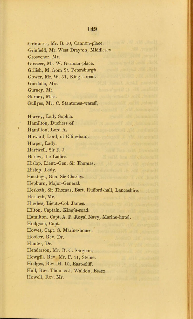Grimness, Mr. B. 10, Cannon-place. Grinfield, Mr. West Drayton, Middlesex. Grosvenor, Mr. Gosseer, Mr. W. German-place. Grilish, M. from St. Petersburg!*. Gower, Mr. W. 31, King’s-road. Guedalla, Mrs. Gurney, Mr. Gurney, Miss. Gullyes, Mr. C. Stantones-wareff. Harvey, Lady Sophia. Hamilton, Duchess of. Hamilton, Lord A. Howard, Lord, of Effingham. Harper, Lady. Hartwell, Sir F. J. Harley, the Ladies. Hislop, Lieut.-Gen. Sir Thomas. Hislop, Lady. Hastings, Gen. Sir Charles. Hepburn, Major-General. Hesketh, Sir Thomas, Bart. Rufford-hall, Lancashire. Hesketh, Mr. Hughes, Lieut.-Col. James. Hilton, Captain, King’s-road. Hamilton, Capt. A. P. Royal Navy, Marine-hotel. Hodgson, Capt. Howes, Capt. S. Marine-house. Hooker, Rev. Dr. Hunter, Dr. Henderson, Mr. B. C. Surgeon. Hewgill, Rev. Mr. F. 41, Steine. Hodges, Rev. H. 10, East-cliff. Hall, Rev. Thomas J. Waldon, Essex. Howell, Rev. Mr.