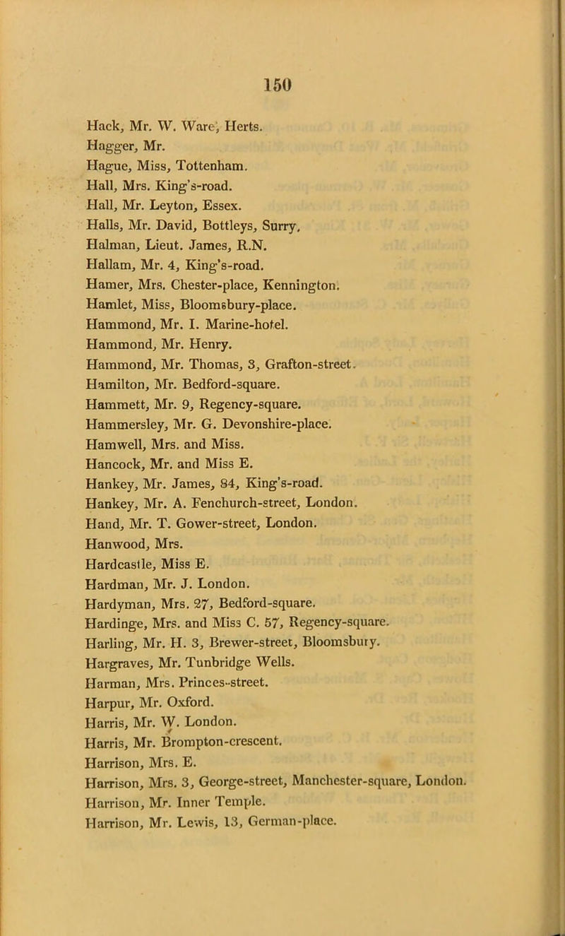 Hack, Mr. W. Ware, Herts. Hagger, Mr. Hague, Miss, Tottenham. Hall, Mrs. King’s-road. Hall, Mr. Leyton, Essex. Halls, Mr. David, Bottleys, Surry, Halman, Lieut. James, R.N. Hallam, Mr. 4, King’s-road. Hamer, Mrs. Chester-place, Kennington. Hamlet, Miss, Bloomsbury-place. Hammond, Mr. I. Marine-hotel. Hammond, Mr. Henry. Hammond, Mr. Thomas, 3, Grafton-street. Hamilton, Mr. Bedford-square. Hammett, Mr. 9, Regency-square. Hammersley, Mr. G. Devonshire-place. Hamwell, Mrs. and Miss. Hancock, Mr. and Miss E. Hankey, Mr. James, 84, King’s-road. Hankey, Mr. A. Fenchurch-street, London. Hand, Mr. T. Gower-street, London. Hanwood, Mrs. Hardcaslle, Miss E. Hardman, Mr. J. London. Hardyman, Mrs. 27, Bedford-square. Hardinge, Mrs. and Miss C. 57, Regency-square. Harling, Mr. H. 3, Brewer-street, Bloomsbury. Hargraves, Mr. Tunbridge Wells. Harman, Mrs. Princes-street. Harpur, Mr. Oxford. Harris, Mr. W. London. Harris, Mr. Brompton-crescent. Harrison, Mrs. E. Harrison, Mrs. 3, George-street, Manchcster-square, London. Harrison, Mr. Inner Temple. Harrison, Mr. Lewis, 13, German-place.