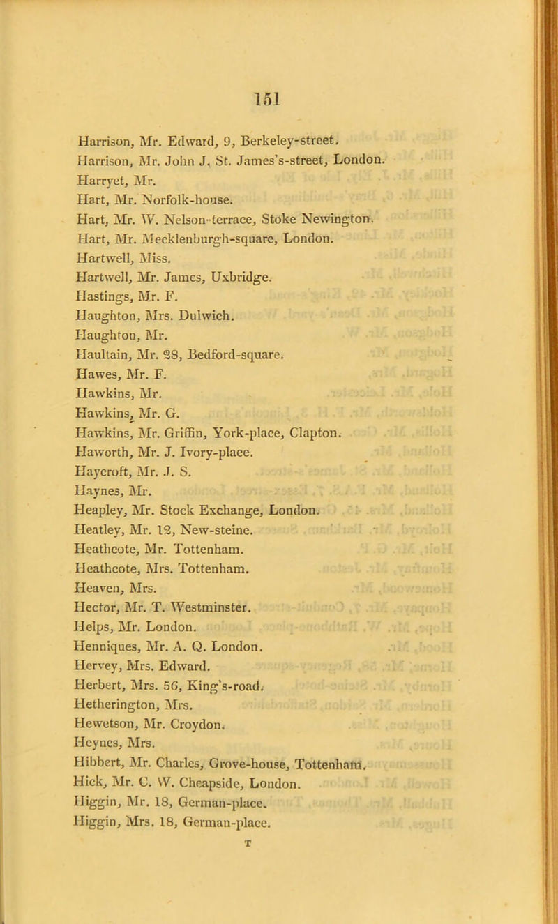 Harrison, Mr. Edward, 9, Berkeley-strcet, Harrison, Mr. John J. St. James’s-street, London. Harryet, Mr. Hart, Mr. Norfolk-house. Hart, Mr. W. Nelson-terrace. Stoke Newington. Hart, Mr. Mecklenburgh-square, London. Hartwell, Miss. Hartwell, Mr. James, Uxbridge. Hastings, Mr. F. Haughton, Mrs. Dulwich. Haughfon, Mr. Haultain, Mr. 28, Bedford-square. Hawes, Mr. F. Hawkins, Mr. Hawkins, Mr. G. Hawkins, Mr. Griffin, York-place, Clapton. Haworth, Mr. J. Ivory-place. Haycroft, Mr. J. S. Haynes, Mr. Heapley, Mr. Stock Exchange, London. Heatley, Mr. 12, New-steine. Heathcote, Mr. Tottenham. Heathcote, Mrs. Tottenham. Heaven, Mrs. Hector, Mr. T. Westminster. Helps, Mr. London. Henniques, Mr. A. Q. London. Hervey, Mrs. Edward. Herbert, Mrs. 5G, King’s-road. Hetherington, Mrs. Hewetson, Mr. Croydon. Heynes, Mrs. Hibbert, Mr. Charles, Grove-house, Tottenham, Hick, Mr. C. W. Cheapside, London. Iliggin, Mr. 18, German-place. Iliggin, Mrs. 18, German-place. T