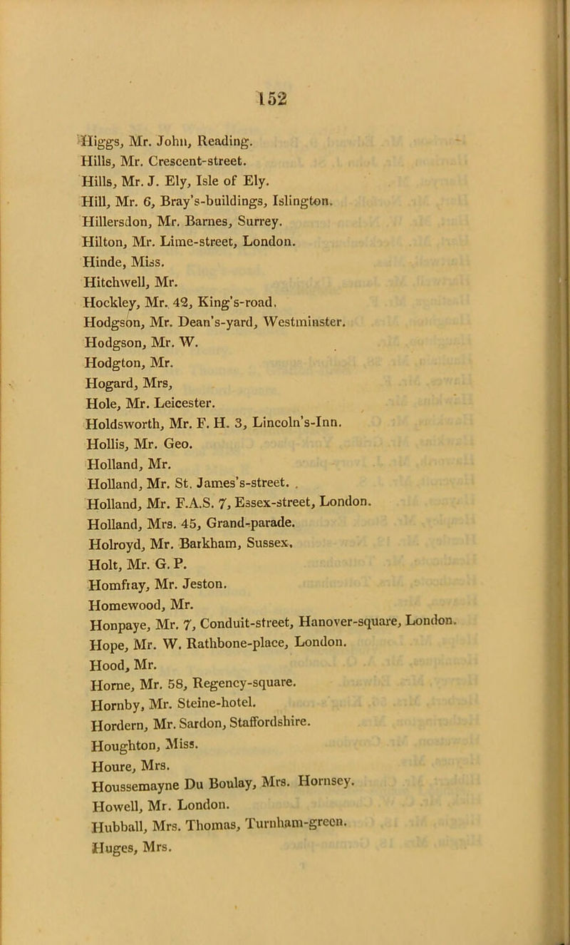 Higgs, Mr. John, Reading. Hills, Mr. Crescent-street. Hills, Mr. J. Ely, Isle of Ely. Hill, Mr. 6, Bray’s-buildings, Islington. Hillersdon, Mr. Barnes, Surrey. Hilton, Mr. Lime-street, London. Hinde, Miss. Hitchwell, Mr. Hockley, Mr. 42, King’s-road, Hodgson, Mr. Dean’s-yard, Westminster. Hodgson, Mr. W. Hodgton, Mr. Hogard, Mrs, Hole, Mr. Leicester. Holdsworth, Mr. F. H. 3, Lincoln’s-Inn. Hollis, Mr. Geo. Holland, Mr. Holland, Mr. St. James’s-street. . Holland, Mr. F.A.S. 7, Essex-street, London. Holland, Mrs. 45, Grand-parade. Holroyd, Mr. Barkham, Sussex. Holt, Mr. G. P. Homfiay, Mr. Jeston. Homewood, Mr. Honpaye, Mr. 7, Conduit-street, Hanover-square, London. Hope, Mr. W. Rathbone-place, London. Hood, Mr. Horne, Mr. 58, Regency-square. Hornby, Mr. Steine-hotel. Hordern, Mr. Sardon, Staffordshire. Houghton, Miss. Houre, Mrs. Houssemayne Du Boulay, Mrs. Hornsey. Howell, Mr. London. Hubball, Mrs. Thomas, Turnham-green. Huges, Mrs.