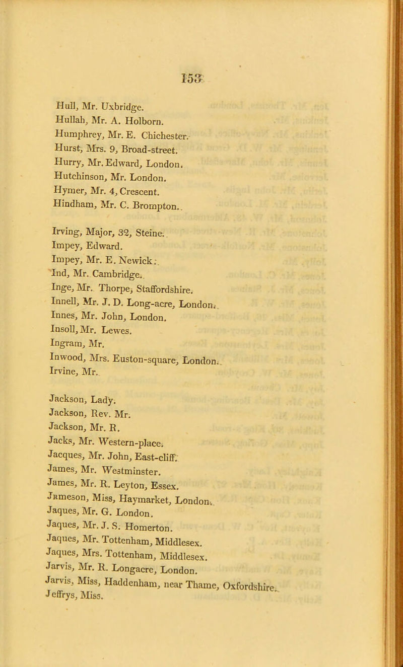 Hull, Mr. Uxbridge. Hullah, Mr. A. Holborn. Humphrey, Mr. E. Chichester. Hurst, Mrs. 9, Broad-street. Blurry, Mr.Edward, London. Hutchinson, Mr. London. Hymer, Mr. 4, Crescent. Hindham, Mr. C. Brompton. Irving, Major, 32, Steine; Impey, Edward. Impey, Mr. E. Newick; Ind, Mr. Cambridge. Inge, Mr. Thorpe, Staffordshire. Innell, Mr. J. D. Long-acre, London,- Innes, Mr. John, London. Insoll, Mr. Lewes. Ingram, Mr. Inwood, Mrs. Euston-square, London. Irvine, Mr. Jackson, Lady. Jackson, Rev. Mr. Jackson, Mr. R. Jacks, Mr. Western-place. Jacques, Mr. John, East-cliff. James, Mr. Westminster. James, Mr. R. Leyton, Essex. jRmeson, Miss, Haymarket, London-. Jaques, Mr. G. London. Jaques, Mr. J. S. Homerton. Jaques, Mr. Tottenham, Middlesex. Jaques, Mrs. Tottenham, Middlesex. Jarvis, Mr. R. Longacrc, London. Jarvis, Miss, Haddenham, near Thame, Oxfordshire J cffrys. Miss.