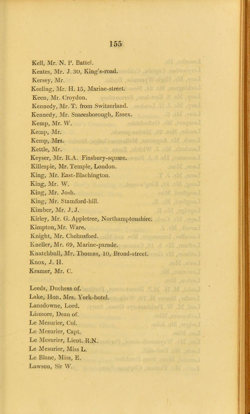 Kell, Mr. N. P. Battel. Keates, Mr. J. 30, King’s-road. Kersey, Mr. Keeling, Mr. H. 15, Marine-street. Keen, Mr. Croydon. Kennedy, Mr. T. from Switzerland. Kennedy, Mr. Snaresborough, Essex. Kemp, Mr. \V. Kemp, Mr. Kemp, Mrs. Kettle, Mr. Keyser, Mr. R.A. Finsbury-square. Killespie, Mr. Temple, London. King, Mr. East-Blachington. King, Mr. W. King, Mr. Josh. King, Mr. Stamford-hill. Kimber, Mr. J. J. Kirley, Mr. G. Appletree, Northamptonshire. Kimpton, Mr. Ware. Knight, Mr. Chelmsford. Kneller, Mr. 69, Marine-parade. Knatchbull, Mr. Thomas, 10, Broad-street. Knox, J. H. Kramer, Mr. C. Leeds, Duchess of. Lake, Hon. Mrs. York-hotel. Lansdowne, Lord. Lismore, Dean of. Le Mesurier, Col. Le Mesurier, Capt. Le Mesurier, Lieut. R.N. Le Mesurier, Miss L. Le Blanc, Miss, E. Lawson, Sir W.