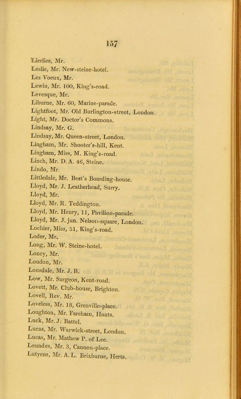 Ivierlies, Mr. Leslie, Mr. New-steine-hotel. Les Voeux, Mr. Lewin, Mr. 100, King’s-road. Levesque, Mr. Liburne, Mr. 60, Marine-parade. Lightfoot, Mr. Old Burlington-street, London. Light, Mr. Doctor’s Commons. Lindsay, Mr. G. Lindsay, Mr. Queen-street, London. Lingham, Mr. Shooter’s-hill, Kent. Lingham, Miss, M. King’s-road. Linch, Mr. D. A. 46, Steine. Lindo, Mr. Littledale, Mr. Best’s Boarding-house. Lloyd, Mr. J. Leatherhead, Surry. Lloyd, Mr. Lloyd, Mr. R. Teddington. Lloyd, Mr. Henry, 11, Pavilion-parade. Lloyd, Mr. J. jun. Nelson-square, London. Lochier, Miss, 51, King’s-road. Loder, Mr. Long, Mr. W. Steine-hotel. Loncy, Mr. Loudon, Mr. Lonsdale, Mr. J. B. Low, Mr. Surgeon, Kent-road. Lovett, Mr. Club-house, Brighton. Lovell, Rev. Mr. Loveless, Mr. 18, Grenville-place. Loughton, Mr. Fareham, Hants. Luck, Mr. J: Battel. Lucas, Mr. Warwick-street, London. Lucas, Mr, Muthew p. of Lee. Loundes, Mr. 3, Cannon-place. Lutyens, Mr. A. L. Brixburne, Herts.