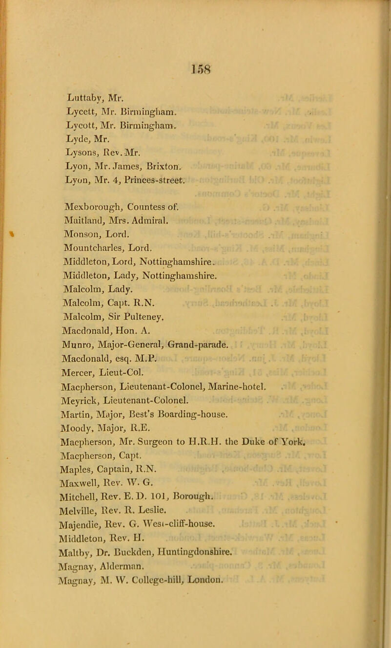 Luttaby, Mr. Lycett, Mr. Birmingham. Lycott, Mr. Birmingham. Lyde, Mr. Lysons, Rev. Mr. Lyon, Mr. James, Brixton. Lyon, Mr. 4, Princes-street. Mexborough, Countess of. Maitland, Mrs. Admiral. Monson, Lord. Mountcharles, Lord. Middleton, Lord, Nottinghamshire. Middleton, Lady, Nottinghamshire. Malcolm, Lady. Malcolm, Capt. R.N. Malcolm, Sir Pulteney. Macdonald, Hon. A. Munro, Major-General, Grand-parade. Macdonald, esq. M.P. Mercer, Lieut-Col. Macpherson, Lieutenant-Colonel, Marine-hotel. Meyrick, Lieutenant-Colonel. Martin, Major, Best’s Boarding-house. Moody, Major, R.E. Macpherson, Mr. Surgeon to H.R.H. the Duke of York. Macpherson, Capt. Maples, Captain, R.N. Maxwell, Rev. W. G. Mitchell, Rev. E. D. 101, Borough. Melville, Rev. R. Leslie. Majendie, Rev. G. West-cliff-house. Middleton, Rev. H. Maltby, Dr. Buckden, Huntingdonshire. Magnay, Alderman. Magnay, M. W. College-hill, London.