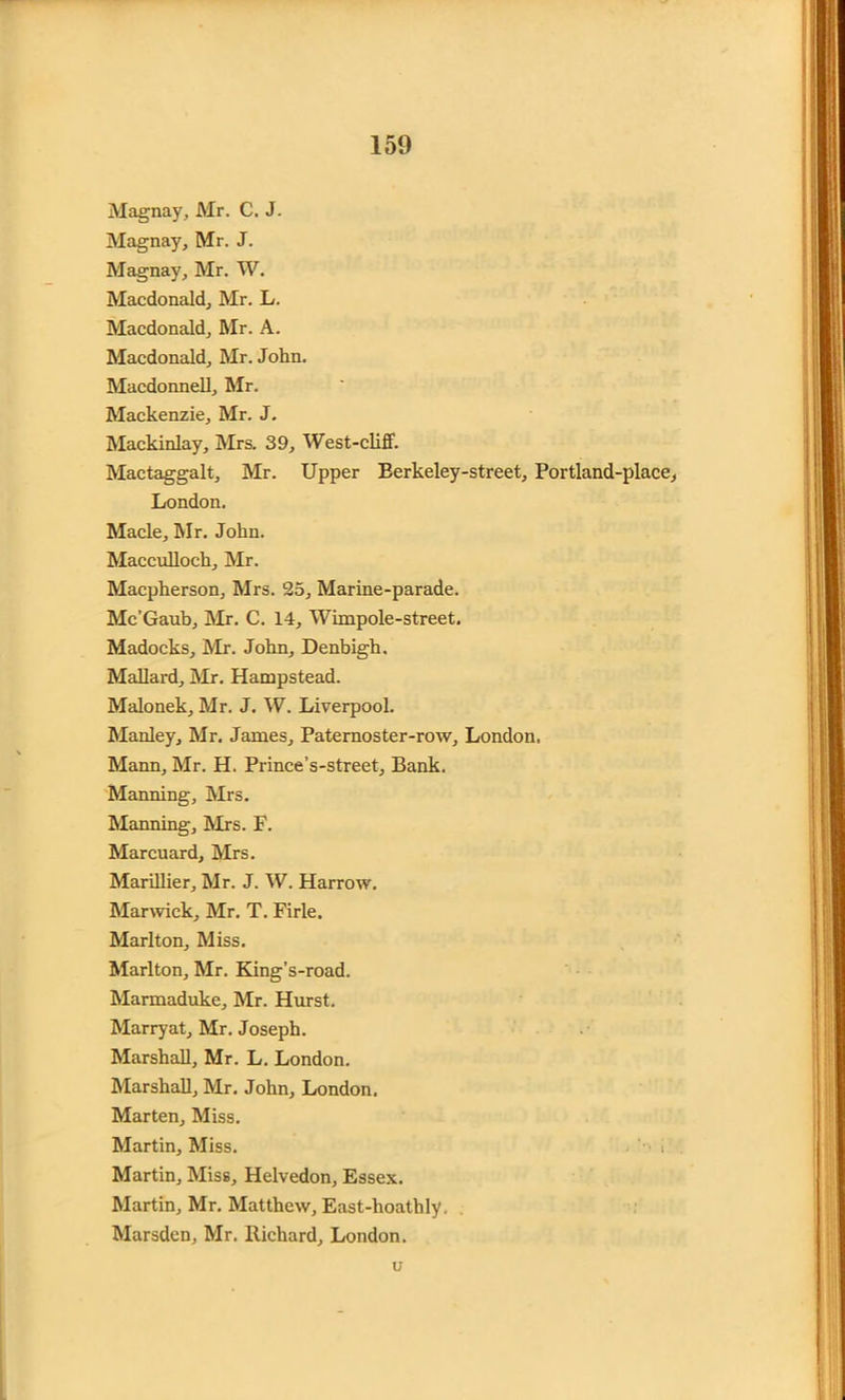 Magnay, Mr. C. J. Magnay, Mr. J. Magnay, Mr. W. Macdonald, Mr. L. Macdonald, Mr. A. Macdonald, Mr. John. Macdonnell, Mr. Mackenzie, Mr. J. Mackinlay, Mrs. 39, West-cliff. Mactaggalt, Mr. Upper Berkeley-street, Portland-place, London. Made, Mr. John. Macculloch, Mr. Macpherson, Mrs. 25, Marine-parade. Mc’Gaub, Mr. C. 14, Wimpole-street. Madocks, Mr. John, Denbigh. Mallard, Mr. Hampstead. Malonek, Mr. J. W. Liverpool. Manley, Mr. James, Paternoster-row, London. Mann, Mr. H. Prince’s-street, Bank. Manning, Mrs. Manning, Mrs. F. Marcuard, Mrs. Marillier, Mr. J. W. Harrow. Marwick, Mr. T. Firle. Marlton, Miss. Marlton, Mr. King's-road. Marmaduke, Mr. Hurst. Marryat, Mr. Joseph. Marshall, Mr. L. London. Marshall, Mr. John, London. Marten, Miss. Martin, Miss. • i Martin, Miss, Helvedon, Essex. Martin, Mr. Matthew, East-hoathly, Marsden, Mr. Richard, London. u