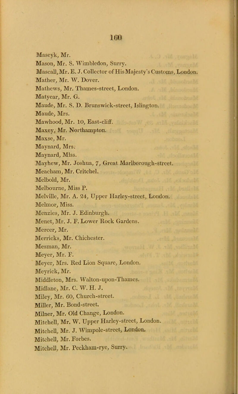 1G0 Maseyk, Mr. Mason, Mr. S. Wimbledon, Surry. Mascall, Mr. E. J. Collector of His Majesty’s Customs, London. Mather, Mr. W. Dover. Mathews, Mr. Thames-street, London. Matyear, Mr. G. Maude, Mr. S. D. Brunswick-street, Islington. Maude, Mrs. Mawhood, Mr. 10, East-cliff. Maxey, Mr. Northampton. Maxse, Mr. Maynard, Mrs. Maynard, Miss. Mayhew, Mr. Joshua, 7, Great Marlborough-street. Meacliam, Mr. Critcliel. Melbold, Mr. Melbourne, Miss P. Melville, Mr. A. 24, Upper Harley-street, London. Melmor, Miss. Menzies, Mr. J. Edinburgh. Menet, Mr. J. F. Lower Rock Gardens. Mercer, Mr. Merricks, Mr. Chichester. Mesman, Mr. Meyer, Mr. F. Meyer, Mrs. Red Lion Square, London. Meyrick, Mr. Middleton, Mrs. Walton-upon-Thames. Midlane, Mr. C. W. H. J. Miley, Mr. 60, Church-street. Miller, Mr. Bond-street. Milner, Mr. Old Change, London. Mitchell, Mr. W. Upper Harley-street, London. Mitchell, Mr. J. Wimpole-street, London. Mitchell, Mr. Forbes. Mitchell, Mr. Pcckham-ryc, Surry.